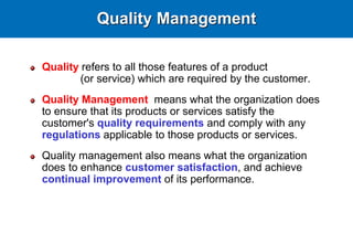 Quality Management
Quality refers to all those features of a product
(or service) which are required by the customer.
Quality Management means what the organization does
to ensure that its products or services satisfy the
customer's quality requirements and comply with any
regulations applicable to those products or services.
Quality management also means what the organization
does to enhance customer satisfaction, and achieve
continual improvement of its performance.
 