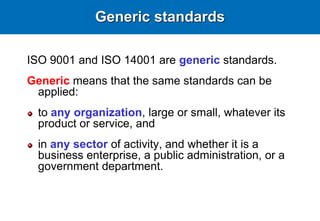 Generic standards
ISO 9001 and ISO 14001 are generic standards.
Generic means that the same standards can be
applied:
to any organization, large or small, whatever its
product or service, and
in any sector of activity, and whether it is a
business enterprise, a public administration, or a
government department.
 