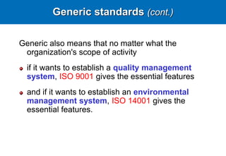 Generic standards (cont.)
Generic also means that no matter what the
organization's scope of activity
if it wants to establish a quality management
system, ISO 9001 gives the essential features
and if it wants to establish an environmental
management system, ISO 14001 gives the
essential features.
 