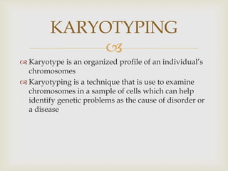 
 Karyotype is an organized profile of an individual’s
chromosomes
 Karyotyping is a technique that is use to examine
chromosomes in a sample of cells which can help
identify genetic problems as the cause of disorder or
a disease
KARYOTYPING
 
