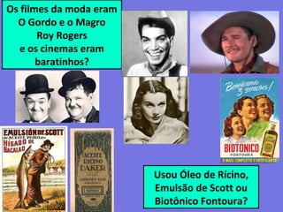 Os filmes da moda eram
O Gordo e o Magro
Roy Rogers
e os cinemas eram
baratinhos?
Usou Óleo de Rícino,
Emulsão de Scott ou
Biotônico Fontoura?
 