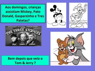 Aos domingos, crianças
assistiam Mickey, Pato
Donald, Gasparzinho e Tres
Patetas?
Bem depois que veio o
Tom & Jerry ?
 