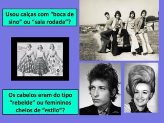 Usou calças com “boca de
sino” ou “saia rodada”?
Os cabelos eram do tipo
“rebelde” ou femininos
cheios de “estilo”?
 