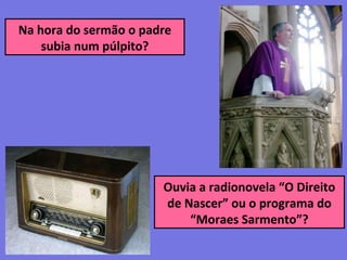 Na hora do sermão o padre
subia num púlpito?
Ouvia a radionovela “O Direito
de Nascer” ou o programa do
“Moraes Sarmento”?
 