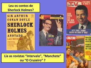 Leu os contos de
Sherlock Holmes?
pcv
Lia as revistas “Intervalo”, “Manchete”
ou “O Cruzeiro” ?
 