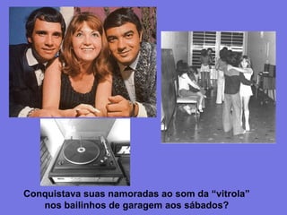 Conquistava suas namoradas ao som da “vitrola”
nos bailinhos de garagem aos sábados?
 