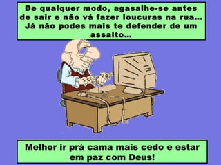 De qualquer modo, agasalhe-se antes
de sair e não vá fazer loucuras na rua…
Já não podes mais te defender de um
assalto…
Melhor ir prá cama mais cedo e estar
em paz com Deus!
 