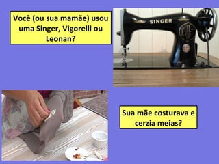 Você (ou sua mamãe) usou
uma Singer, Vigorelli ou
Leonan?
Sua mãe costurava e
cerzia meias?
 