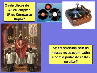 Ouvia discos de
45 ou 78rpm?
LP ou Compacto
Duplo?
Se emocionava com as
missas rezadas em Latim
e com o padre de costas
no altar?
 