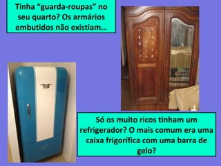 Tinha “guarda-roupas” no
seu quarto? Os armários
embutidos não existiam…
Só os muito ricos tinham um
refrigerador? O mais comum era uma
caixa frigorífica com uma barra de
gelo?
 