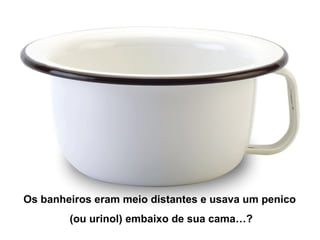 Os banheiros eram meio distantes e usava um penico
(ou urinol) embaixo de sua cama…?
 