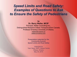 Speed Limits and Road Safety:
Examples of Questions to Ask
to Ensure the Safety of Pedestrians
by
Dr. Barry Wellar, MCIP
Principal, Wellar Consulting Inc.,
Distinguished Research Fellow Transport Action Canada,
Professor Emeritus University of Ottawa,
wellarb@uottawa.ca
wellarconsulting.com
Presentation materials for the
Community Summit
Speed Limits and Road Safety
organized by
Yasir Naqvi, MPP, Ottawa Centre
Ottawa, Ontario
May 30, 2015
 