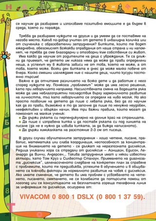 се научим да разбираме и използваме позитивно емоциите е да бъдем в
     среда, която ги поражда.

       Трябва да разбираме нуждите на другия и да умеем да се поставяме на
     негово място. Какъв по-добър учител от детето в инвалидна количка или
     от съученика с образователни затруднения? Битките, които те водят
     ежедневно, обезсмислят всякакви оправдания от наша страна и ни напом-
     нят, че трябва да сме благодарни и отговорни към собствения си живот.
       Има какво да научим от родителите на деца с увреждания. Те са длъж-
     ни да приемат, че детето им никога няма да може да прави определени
     неща, а успехът му в живота зависи не от това, което не може, а от
     това, което може. Всеки ден битката е днес да може малко повече от
     вчера. Колко смешни изглеждаме ние с нашите деца, чиито кусури посто-
     янно търсим!
       Важно е да отчитаме различието на всяко дете и да работим с него
     според нуждите му. Понякога „проблемът“ може да има лесно решение,
     като при леворъчието например. Насилствената смяна на водещата ръка
     може да има неблагоприятни последствия върху хармоничното развитие
     на личността, тъй като леворъчието се определя на ниво мозък. Но ако
     просто позволим на детето да пише с лявата ръка, без да го научим
     как да го прави, възможно е то да започне да пише по ненужно неудобен,
     неефективен и объркан начин. Има три важни правила, които могат да
     помогнат на малкия ученик:
         Да държи ръката си перпендикулярно на долния край на страницата.
         Да пише с изправена китка и да поставя ръката си под линията на
     писане (да не е нужно да извива китката, за да вижда написаното).
         Да държи химикалката на разстояние 2-3 см от писеца.

       В други случаи обучителните затруднения - лошо четене, писане, пра-
     вопис, математика или слаба координация, неспособност за концентра-
     ция на вниманието на детето - се дължат на неразпозната дислексия.
     Редица уникални хора са страдали от дислексия – Айнщайн, Едисон, Ле-
     онардо да Винчи, Андерсен... Такива затруднения имат и някои известни
     актьори, като Том Круз и Силвестър Сталоун. Приемането на диагноза-
     та „дислексия”, целенасоченото следване на конкретен план за справяне
     с проблемите, които тя предизвиква, успехите в обучението и в общува-
     нето са ключови фактори за нормалното развитие на човек с дислексия.
     Ако имате съмнение, че детето ви има проблем с усвояването на чете-
     нето, писането, смятането, не се колебайте да потърсите помощ от
     логопед или се консултирайте на безплатната гореща телефонна линия
     за информация по дислексия, осигурена от:

       VIVACOM 0 800 1 DSLX (0 800 1 37 59).

28
 