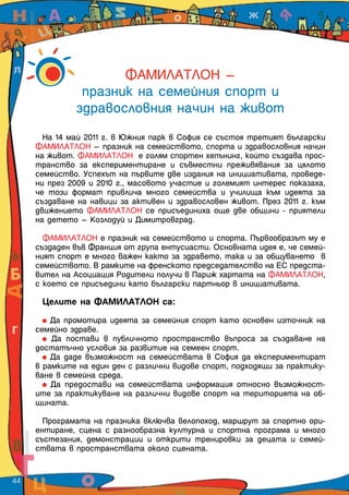 ФАМИЛАТЛОН –
                 празник на семейния спорт и
                здравословния начин на живот
         На 14 май 2011 г. в Южния парк в София се състоя третият български
       ФАМИЛАТЛОН – празник на семейството, спорта и здравословния начин
       на живот. ФАМИЛАТЛОН е голям спортен хепънинг, който създава прос-
       транство за експериментиране и съвместни преживявания за цялото
       семейство. Успехът на първите две издания на инициативата, проведе-
       ни през 2009 и 2010 г., масовото участие и големият интерес показаха,
       че този формат привлича много семейства и училища към идеята за
       създаване на навици за активен и здравословен живот. През 2011 г. към
       движението ФАМИЛАТЛОН се присъединиха още две общини - приятели
       на детето – Козлодуй и Димитровград.

         ФАМИЛАТЛОН е празник на семейството и спорта. Първообразът му е
       създаден във Франция от група ентусиасти. Основната идея е, че семей-
       ният спорт е много важен както за здравето, така и за общуването в
       семейството. В рамките на френското председателство на ЕС предста-
       вител на Асоциация Родители получи в Париж хартата на ФАМИЛАТЛОН,
       с което се присъедини като български партньор в инициативата.

        Целите на ФАМИЛАТЛОН са:

           Да промотира идеята за семейния спорт като основен източник на
       семейно здраве.
           Да постави в публичното пространство въпроса за създаване на
       достатъчно условия за развитие на семеен спорт.
           Да даде възможност на семействата в София да експериментират
       в рамките на един ден с различни видове спорт, подходящи за практику-
       ване в семейна среда.
           Да предостави на семействата информация относно възможност-
       ите за практикуване на различни видове спорт на територията на об-
       щината.

         Програмата на празника включва велопоход, маршрут за спортно ори-
       ентиране, сцена с разнообразна културна и спортна програма и много
       състезания, демонстрации и открити тренировки за децата и семей-
       ствата в пространствата около сцената.


44  
 