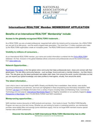 International REALTOR Member MEMBERSHIP APPLICATION

Benefits of an International REALTOR Membership* include:

Access to the globally-recognized  REALTOR®  trademark…

As a REALTOR®, you are a trusted professional, respected both within the industry and by consumers. As a REALTOR®
you are part of an elite group – and  the  world’s  largest  trade  association.  The  more  than  1.3  million  members  who  make  
up the REALTOR® organization create an incredible power. The REALTOR® brand is exclusive to NAR members

Visibility  to  millions  of  consumers…

As an International REALTOR® member, your name and contact information is entered into the Find a REALTOR®
database—for free. Inclusion in this global database allows consumers and professionals around the world to find you
from www.realtor.org.

Network  Opportunities…

Real Estate Connections is the first global online community that helps professionals learn, share and connect with their
global peers. The site offers community features – such as blogs, forums and even a member directory – but  then  there’s  
more. The site gives you the latest syndicated real estate video news, from around the world; country information so that
you can expand your global knowledge; and video profiles to meet agents, virtually, from around the world.

The  latest  information…

Learn  what  is  new  in  real  estate  through  NAR’s Weekly and Monthly free e-newsletters. New articles, case studies,
upcoming conferences and seminars, and more are highlighted in these empowering and informative newsletters. NAR
members can log in and choose information from a variety of topics including Sales and Marketing Tools, Commercial,
Technology and ever-popular International Real Estate Report (our flagship newsletter) or our quarterly magazine Global
Perspective in Real Estate. Over 374,000 REALTORS® read NAR newsletters!

Money-saving  opportunities…

NAR members receive discounts on NAR products and services – from books to travel. The REALTOR® Benefits
Program can save you time and money. Whether you are looking for books or marketing solutions, you membership
provides value-added offers and savings (some restrictions apply). And do not forget NAR members receive special
member rates at NAR conferences!
.
          Discover the benefits an NAR International REALTOR® Membership has to offer
                                            *Membership is exclusive for non-US professionals



                                                                                                                    IRM – 2/08/2011
 