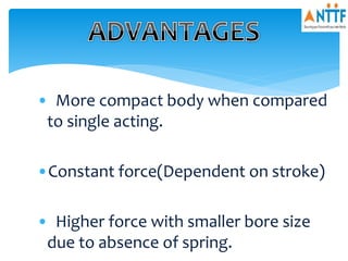 • More compact body when compared
to single acting.
•Constant force(Dependent on stroke)
• Higher force with smaller bore size
due to absence of spring.
 