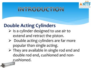 Double Acting Cylinders
 Is a cylinder designed to use air to
extend and retract the piston.
 Double acting cylinders are far more
popular than single acting.
 They are available in single rod end and
double rod end, cushioned and non-
cushioned.
 