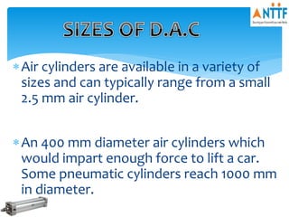 Air cylinders are available in a variety of
sizes and can typically range from a small
2.5 mm air cylinder.
An 400 mm diameter air cylinders which
would impart enough force to lift a car.
Some pneumatic cylinders reach 1000 mm
in diameter.
 