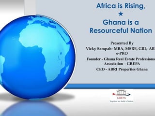 Africa is Rising,

Ghana is a
Resourceful Nation

Presented By
Vicky Sampah- MBA, MSRE, GRI, ABR
e-PRO
Founder - Ghana Real Estate Professional
Association – GREPA
CEO - ABRI Properties Ghana

 
