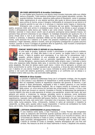 UN CASO ARCHIVIATO di Arnaldur Indridason
               In una fredda sera d'autunno una donna viene trovata impiccata nella sua villetta
               estiva a Pingvellir. Tutto sembra confermare l'unica ipotesi plausibile: suicidio. Ma
               quando Erlendur Sveinsson, detective della polizia di Reykjavik, viene in possesso
               della registrazione di una seduta spiritica alla quale la donna aveva partecipato
               poco prima di morire, prova il bisogno irrefrenabile di conoscere la sua storia e di
               scoprire perché la sua vita si è conclusa in maniera tanto tragica e improvvisa.
               Emergono così, a poco a poco, i retroscena del suo gesto: l'annegamento del
padre, avvenuto molti anni prima in circostanze poco chiare, fa da sfondo a oscuri presagi di
morte e all'ossessione della donna per l'aldilà e per certe strane "presenze". Nel frattempo,
Erlendur riprende in mano alcuni vecchi casi di persone scomparse senza lasciare traccia. Un
pensiero fisso percorre silenzioso le sue indagini: la nostalgia straziante per qualcuno che si è
perso chissà dove e non è più tornato a casa. Vero e proprio lupo della steppa, antieroe
scettico e ombroso, il detective islandese riflette sul filo sottilissimo che divide la vita dalla
morte, sulla tensione fra il destino e le scelte che possono modificare per sempre la nostra
esistenza. I laghi islandesi, placidi e funesti, sono gli enigmatici protagonisti di questo autunno
nordico: quando si trova il coraggio di guardare oltre la superficie, nodi invisibili e lontanissimi
si riallacciano, e i fantasmi trovano finalmente pace.

            FINCHE’ MORTE NON CI SEPARI di Liza Marklund
            In una notte di giugno, qualcuno uccide il commissario di polizia David Lindholm
            nel suo letto: un colpo alla testa e uno al ventre. La moglie Julia è in stato di
            shock, il figlio di quattro anni scomparso. E su Julia che si concentrano tutti i
            sospetti, sembra trattarsi di una vendetta per gelosia. Ma è davvero così? E
            davvero David Lindholm era un poliziotto esemplare come tutti sostengono?
            Annika Bengtzon, sopravvissuta all'incendio della propria casa e rientrata a pieno
ritmo alla redazione della Stampa della sera, è convinta che le indagini abbiano seguito una
pista sbagliata. Ma deve lei stessa capire quali siano i motivi che la spingono a cercare con
tanto accanimento la verità. È la sua passione per la giustizia, o forse sta solo identificandosi
con il destino di una donna tradita? La sua nuova inchiesta la porta all'interno del corpo di
polizia e nel cuore del sistema giudiziario, costringendola a un confronto con se stessa e a
rimettere ordine nella sua vita, così sconvolta dalla gelosia.

             MEDUSA di Clive Cussler
             La giovane e bellissima dottoressa Song Lee è un'esperta virologa, che ha pagato
             a caro prezzo il suo desiderio di trasparenza e verità durante l'epidemia di Sars.
             Non ha rispettato l'ordine di segretezza impartito dal governo di Pechino, e per
             questo è stata allontanata, segregata a fare il medico generico in una remota
             provincia della Repubblica Popolare. Ma un tragico evento la richiama al centro
             della scena: un virus ancora più terribile sta minacciando il mondo, e Cina e Usa
hanno unito gli sforzi per trovare un vaccino. Condotta in Florida, la dottoressa Lee partecipa a
ricerche febbrili che sono la sola speranza di evitare una pandemia: proprio dal mare, dai suoi
abitanti più antichi e misteriosi, le meduse, potrebbe venire la salvezza, come sembrano
testimoniare persino alcune leggende. Le fasi finali della ricerca si tengono in un laboratorio
segretissimo, nascosto nelle profondità dell'oceano Pacifico. Un laboratorio che però scompare
misteriosamente nel nulla, così come tutti i ricercatori che ci lavorano. Solo Kurt Austin e i suoi
amici della numa possono, forse, rintracciarlo, mettere in salvo gli scienziati e impedire la
catastrofe. La sfida, però, questa volta è quasi impossibile: il nemico da combattere ha molte
facce, ed è molto, forse troppo pericoloso e difficile da scovare...

               L’OTTAVA CONFESSIONE di james Patterson
               È una mattina come tante, a San Francisco, e Cindy Thomas sta dirigendosi
               verso la redazione del Chronicle quando qualcosa attira la sua attenzione. Una
               piccola folla di barboni disperati si accalca intorno a un mucchio di stracci, che a
               un'occhiata più attenta si rivela un uomo, o meglio quel che ne resta, visto che è
               stato picchiato selvaggiamente e finito con numerosi colpi di pistola al volto.
               L'istinto di cronista di Cindy si risveglia, insieme all'angoscia per una fine così
               orribile. Ma nessuno sa dirle chi fosse realmente il morto. I disperati che aiutava,

                                                 2
 