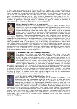 e che ora piangono la sua morte, lo chiamavano Bagman Jesus, e tutti hanno una bella storia
su di lui da raccontare. Ma allora chi poteva volergli tanto male da fargli questo? Cindy chiama
subito la sua amica Lindsay Boxer della Omicidi, ma Lidsay non può dedicare troppe energie a
un caso di così basso profilo. Gli alti vertici infatti la stanno pressando, perché il jet set della
città è percorso da una scia di morte. I primi sono stati Isa ed Ethan Bailey, belli, ricchi, sani,
felici, trovati cadaveri nella loro villa hollywodiana. Nessun segno di effrazione, nessuna
impronta e soprattutto nessuna traccia di violenza sui corpi. E l'elenco è destinato a
continuare... Chi è l'assassino? E soprattutto in che modo uccide?

              COME PIOGGIA SULLE DUNE di Jane Johnson
              Isabelle ha la vita che ha sempre desiderato e per cui ha lottato. Un ottimo lavoro
              nel centro di Londra, un guardaroba pieno di abiti eleganti e tutto regolato da un
              ordine maniacale. Ma Isabelle non è sempre stata così. Un tempo era una
              bambina chiassosa e ribelle; nel tempo, però, ogni spinta vitale si è infranta
              contro il muro di dolore per la separazione dei genitori, due archeologi molto più
              interessati alle antichità che alla figlia, e per l'abbandono del padre, partito
              quando lei aveva soltanto quattordici anni. Ed è proprio la morte del padre a
sconvolgere l'ordine della vita di Isabelle, ora adulta di successo. Perché quello che Isabelle
trova nella scatola lasciatale in eredità la cambierà, lentamente ma inesorabilmente, fino a
spingerla a inseguire un sogno, una visione, un canto segreto che le invade la mente. Il canto
della pioggia sulle dune. In un'altra epoca e in un altro luogo una giovane donna traccia versi
sulla sabbia di quelle stesse dune. Manata, appartenente al fiero popolo dei tuareg, costretta a
un matrimonio di convenienza, fugge nel deserto alla ricerca delle proprie radici e dell'amore
perduto. Lo stesso viaggio tra le sabbie millenarie del Sahara che dovrà intraprendere Isabelle
per dare un volto ai fantasmi che la perseguitano. Due donne, due inquietudini, due mondi
diversi destinati a intrecciarsi in nome dell'amore...

               IL MIO PRIMO OMICIDIO di Leena Lehtolainen
               Dopo alcuni anni passati negli uffici della polizia, nella noiosa routine degli
               interrogatori a piccoli delinquenti, Maria Kallio riprende i suoi studi alla facoltà di
               Diritto. Ma stare lontano dall'azione non è la sua strada, così, quando se ne
               presenta l'opportunità, accetta di sostituire un collega per un'indagine. Sarà la sua
               prima vera occasione di svolgere investigazioni criminali: un uomo è stato trovato
               assassinato, annegato e con una ferita alla testa, durante un week-end nella villa
               dei suoi genitori, mentre era in compagnia di altre sette persone che facevano
parte dello stesso coro. Tra loro si nasconde il colpevole. Maria Kallio comincia la sua inchiesta
e interroga tutti i presenti, ma il suo compito si presenta subito arduo: lei stessa ha conosciuto
di sfuggita la vittima e alcuni dei sospettati ai tempi degli studi, e deve ricostruire i fatti senza
lasciarsi influenzare dai ricordi che riaffiorano. Inoltre, tutti avevano dei validi moventi per
uccidere la vittima, un giovane uomo ricco, pieno di talento, con una vita sentimentale
costellata da facili successi e da numerose conquiste femminili.

              COSI’ SI MUORE A GOD’S POCKET di Pete Dexter
              Leon Hubbard ha 24 anni, fa il muratore in un cantiere di Filadelfia. È la
              disperazione del suo caposquadra, perché è sempre in cerca di guai. Non perde
              mai occasione di estrarre il rasoio, ci fa tutto, con quella lama. Un giorno, però, ci
              fa qualcosa di sbagliato. Lo piazza sotto la gola di un collega, il quale per tutta
              risposta gli fracassa il cranio. Quando la polizia giunge sul posto, il caposquadra
              fornisce una versione di comodo. Tutti sembrano intenzionati a sistemare la cosa a
questa maniera, non fosse che la madre di Leon vuole vederci chiaro. E quella che in partenza
era soltanto una brutta storia da insabbiare diventa un affare di stato che coinvolgerà stampa,
mafia e l'intero quartiere di God's Pocket, un enclave di povertà e desolazione dove tutti sanno
tutto di tutti e solo la gente del posto ha diritto di cittadinanza. Un romanzo criminale che ha la
tenebrosa e comica malinconia di certi film di Clint Eastwood. Forse il più bello e toccante
scritto da Pete Dexter.




                                                  3
 