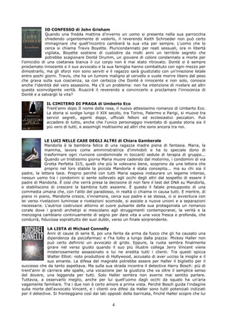 IO CONFESSO di John Grisham
             Quando una fredda mattina d'inverno un uomo si presenta nella sua parrocchia
             chiedendo urgentemente di vederlo, il reverendo Keith Schroeder non può certo
             immaginare che quell'incontro cambierà la sua vita per sempre. L'uomo che lo
             cerca si chiama Travis Boyette. Pluricondannato per reati sessuali, ora in libertà
             vigilata, Boyette sostiene di custodire da molti anni un terribile segreto che
             potrebbe scagionare Donté Drumm, un giovane di colore condannato a morte per
l'omicidio di una coetanea bianca il cui corpo non è mai stato ritrovato. Donté si è sempre
proclamato innocente e il suo avvocato e la sua famiglia hanno combattuto con ogni mezzo per
dimostrarlo, ma gli sforzi non sono serviti e il ragazzo sarà giustiziato con un'iniezione letale
entro pochi giorni. Travis, che ha un tumore maligno al cervello e vuole morire libero dal peso
che grava sulla sua coscienza, sa con certezza che Dontè è innocente e non solo, conosce
anche l'identità del vero assassino. Ma c'è un problema: non ha intenzione di rivelare ad altri
questa sconvolgente verità. Riuscirà il reverendo a convincerlo a proclamare l'innocenza di
Dontè e a salvargli la vita?

             IL CIMITERO DI PRAGA di Umberto Eco
             Trent'anni dopo Il nome della rosa, il nuovo attesissimo romanzo di Umberto Eco.
             La storia si svolge lungo il XIX secolo, tra Torino, Palermo e Parigi, si muove tra
             servizi segreti, agenti doppi, ufficiali felloni ed ecclesiastici peccatori. Può
             accadere di tutto, anche che l'unico personaggio inventato di questa storia sia il
             più vero di tutti, e assomigli moltissimo ad altri che sono ancora tra noi.


             LE LUCI NELLE CASE DEGLI ALTRI di Chiara Gamberale
             Mandorla è la bambina felice di una ragazza madre piena di fantasia. Maria, la
             mamma, lavora come amministratrice d'immobili e ha lo speciale dono di
             trasformare ogni riunione condominiale in toccanti sedute di terapia di gruppo...
             Quando un tristissimo giorno Maria muore cadendo dal motorino, i condomini di via
             Grotta Perfetta 315, quelli che più le volevano bene, scoprono da una lettera che
             proprio nel loro stabile la piccola Mandorla è stata concepita... ma su chi sia il
padre, la lettera tace. Proprio perché con tutti Maria sapeva instaurare un legame intenso,
nessun uomo tra i condomini si sente sollevato agli occhi degli altri dal sospetto di essere il
padre di Mandorla. È così che verrà presa la decisione di non fare il test del DNA su Mandorla,
e stabiliscono di crescere la bambina tutti assieme. È questo il fatale presupposto di una
commedia umana che, con l'alibi del paradosso, in realtà ci chiama in causa tutti. E mentre, di
piano in piano, Mandorla cresce, s'innamora, cerca suo padre e se stessa, ci si avventura con
lei verso rivelazioni luminose e rivelazioni scomode, si assiste a nuove unioni e a separazioni
necessarie. L'autrice costruisce attorno al cuore pulsante della sua protagonista un romanzo
corale dove i grandi archetipi si mescolano agli struggimenti contemporanei, la verità e la
menzogna cambiano continuamente di segno per dare vita a una voce fresca e profonda, che
condurrà, fiduciosa soprattutto dei suoi dubbi, verso un finale sorprendente.

               LA LISTA di Michael Connelly
               Anni di cause di serie B, poi una ferita da arma da fuoco che gli ha causato una
               dipendenza da psicofarmaci e l'ha tolto a lungo dalla piazza: Mickey Haller non
               può certo definirsi un avvocato di grido. Eppure, la ruota sembra finalmente
               girare nel verso giusto quando il suo più illustre collega Jerry Vincent viene
               misteriosamente assassinato e lui ne eredita tutti i clienti. Tra questi spicca
               Walter Elliot: noto produttore di Hollywood, accusato di aver ucciso la moglie e il
               suo amante. La difesa del magnate potrebbe essere per Haller il biglietto per il
successo che da tanto aspettava. Ma sulla sua strada incontra il detective Harry Bosch: più di
trent'anni di carriera alle spalle, una vocazione per la giustizia che va oltre il semplice senso
del dovere, una leggenda per tutti. Solo Haller sembra non averne mai sentito parlare.
Tuttavia, a osservarlo meglio, anche per lui quell'uomo dagli occhi da squalo ha un'aria
vagamente familiare. Tra i due non è certo amore a prima vista. Perché Bosch guida l'indagine
sulla morte dell'avvocato Vincent, e i clienti ora difesi da Haller sono tutti potenziali indiziati
per il detective. Si fronteggiano così dai lati opposti della barricata, finché Haller scopre che lui

                                                 4
 