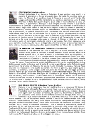 COME UN FIGLIO di Oren Ram
             Michael Stolowitzky è un bambino fortunato. I suoi genitori sono ricchi e lo
             coprono di attenzioni, e la sua amorevole tata, Gertruda, lo considera come un
             figlio. Ma Michael è un bambino ebreo di Varsavia e sono gli anni Trenta. Allo
             scoppio del secondo conflitto mondiale la sua esistenza spensierata viene di colpo
             stravolta: la follia della guerra lo priva di un tetto, lo lascia affamato e senza un
             soldo e, in poco tempo, distrugge la sua famiglia. L'unico conforto in quel dolore
incomprensibile è Gertruda, la premurosa bambinaia cattolica a cui la madre lo affida dal suo
letto di morte: negli ultimi istanti di vita, la donna implora la tata di portare il bambino al
sicuro in Palestina, e di non separarsi mai da lui. Senza esitare, Gertruda promette. Per tenere
fede al giuramento, la giovane donna affronterà con Michael una terribile odissea nell'inferno
della guerra: dopo una fuga rocambolesca fino al ghetto di Vilnia, intraprenderà un viaggio
attraverso Polonia, Germania e Francia, con mezzi di fortuna e in condizioni disumane. Per poi
attraversare il Mediterraneo a bordo dell'Exodus e imbarcarsi sul Transylvania, la nave che li
porterà verso la terra promessa. Attraverso le vicende di Michael e Gertruda, a cui si
intrecciano quelle di personaggi altrettanto intensi e coraggiosi, Ram Oren costruisce una
storia dal ritmo incalzante, che ha per protagonista un'eroina tenera e al contempo indomita,
come solo una madre può essere, disposta a qualsiasi sacrificio per il bene del suo bambino.

              LA BAMBINA CHE DISEGNAVA CUORI di Lucrezia Lerro
              Rosanna è una bambina del Sud e frequenta la scuola elementare, dove la
              maestra Mara, buona e sensibile, le mette accanto il nuovo arrivato Mario: ed è
              amore a prima vista. Un invito a pranzo, il primo casto bacio su una guancia, la
              speranza e il sogno di uno sviluppo ideale, in corsa verso una felicità che solo i
              ragazzi sanno intravvedere. Ma non si possono fare i conti senza le madri, e quelle
              che si muovono in questa vicenda sono possessive, egoiste e rabbiose; soltanto la
"strega" del paese, Ernestina, donna turbata dall'abbandono del marito, possiede la luce intima
dell'innocenza e della profezia, e sarà di aiuto. Il tempo ha però la sua parte. Nel vortice degli
avvenimenti (la cresima di Rosanna, le scuole medie, l'istituto magistrale, l'amore fisico
scoperto con trepidazione ma subito avvelenato da dubbi e gelosie), quel sogno puro si
stempera, si corrompe, come stregato dalla corruzione del mondo, da una legge genitoriale
che non ricorda più gli entusiasmi della giovinezza e li combatte senza tregua. Che ne è allora
della vita di Rosanna, affacciatasi alla soglia del suo tempo e già delusa da conseguenze che
non ha cercato, non ha voluto? Lucrezia Lerro torna a coinvolgere i lettori con un romanzo
fatto di piccole cose, di gesti e sentimenti quotidiani che nascondono un dramma in agguato.
Un dramma che ci riguarda e che il suo personaggio saprà affrontare in modo diverso, senza
lacrime e con un inedito disincanto.

             UNA DONNA CONTRO di Barbara Taylor Bradford
             Il giorno in cui si trasferisce a New York dall'Inghilterra, la misteriosa "M" decide di
             lasciarsi tutto alle spalle. Tutto, compreso il suo vero nome. Vuole dimenticare una
             traumatica esperienza che ha vissuto nella tranquilla campagna inglese e tagliare
             ogni legame con il passato. D'altronde, M è giovane, determinata e bellissima, e
             per una donna come lei non è certo difficile ricominciare da capo. Nella moda, per
             esempio: il suo eccezionale charme e la sua innata eleganza fanno di lei una top
model perfetta. Così, in pochissimo tempo, diventa la musa del celebre stilista Jean-Louis
Tremont, che la vuole con sé a Parigi come regina incontrastata delle passerelle. Anche Larry
Vaughan, attraente divo del cinema, viene subito conquistato dal fascino di una donna tanto
speciale. Ricchi, famosi e follemente innamorati, i due si sposano e diventano la coppia più
ammirata del jet set internazionale, conquistando le copertine delle riviste più glamour.
Finalmente M ha tutto ciò che ha sempre sognato ed è libera di seppellire gli antichi demoni.
Almeno così crede, perché la sua ritrovata serenità viene presto turbata da una serie di strani
incidenti, per nulla casuali. Qualcuno è deciso a distruggere il suo mondo, la sua felicità e il suo
matrimonio. Ma M è pronta a tutto, pur di proteggere chi ama...




                                                 7
 