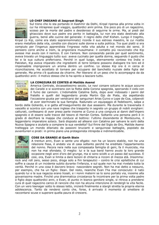 LO CHEF INDIANO di Jaspreet Singh
            Sul treno che lo sta portando in Kashmir da Delhi, Kirpal ripensa alla prima volta in
            cui ha intrapreso quel viaggio, quattordici anni prima. Era poco più di un ragazzino,
            scosso per la morte del padre e desideroso di seguirne le orme. Ma, ai piedi del
            ghiacciaio dove suo padre era perito in battaglia, lui non era stato destinato alla
            guerra, bensì alle cucine del generale: il regno dello chef Kishen. Lungo il tragitto,
Kirpal (o Kip, come era stato soprannominato) ricorda il suo estroso maestro, le cui ricette
erano metafore della vita, condite con discorsi sulle donne e sulla politica. Tra quei piatti si era
compiuto per l'ingenuo apprendista l'ingresso nella vita adulta e nel mondo dei sensi. Il
pensiero corre anche a Irem, la prigioniera musulmana: il contatto più ravvicinato che Kip
avesse mai avuto con il nemico. E con l'amore. Non conoscendo parole per quel sentimento,
aveva trovato un linguaggio tutto suo: aveva cucinato per quella donna, seguendo il gusto che
lei e la sua cultura preferivano. Perché in quel luogo, eternamente conteso tra India e
Pakistan, Kip aveva imparato che ingredienti di terre lontane possono dialogare tra loro ed è
impensabile imprigionare un aroma dentro un confine. Lo stesso Kip ora è in cerca di
riconciliazione. Ha accettato di tornare per occuparsi del banchetto nuziale della figlia del
generale. Ma prima c'è qualcosa da chiarire. Per liberarsi di un peso che lo accompagna da da
quattordici anni: il motivo stesso che lo ha spinto a lasciare tutto.

            LA CONGIURA DI CORTES di Matilde Asensi
            America Centrale, diciassettesimo secolo. Le navi corsare solcano le acque azzurre
            dei Caraibi e si scontrano con la flotta della Corona spagnola, sporcando il cielo con
            il fumo dei cannoni. L'indomabile Catalina Solìs, dopo aver indossato i panni del
            fratello e quelli del leggendario pirata Martin Ojo de Piata, sta aspettando
            l'occasione giusta per vendicarsi dei sanguinari Arias Curvo e Lope de Coa, colpevoli
            di aver sterminato la sua famiglia. Radunato un equipaggio di fedelissimi, salpa a
bordo della Goliardo, e si getta all'inseguimento dei due assassini. Ma durante la traversata il
vascello si scontra con una nave inglese che trasporta in segreto un gruppo di nobili sivigliani:
catturati, confessano di aver preso parte insieme ai Curvo a una congiura ai danni dell'impero
spagnolo e di essere sulle tracce del tesoro di Hernàn Cortes. Soltanto una persona però è in
grado di decifrare la mappa che conduce al bottino: l'ultimo discendente di Montezuma, il
leggendario imperatore azteco. Sarà disposto ad allearsi con Catalina per salvare le sorti della
Nuova Spagna e aiutarla a compiere la sua vendetta? Sul finire del Siglo de Oro, Matilde Asensi
tratteggia un mondo dilaniato da passioni brucianti e sanguinose battaglie, popolato da
avventurieri e pirati: in primo piano una protagonista intrepida e indimenticabile.

             COSE DA GRANDI di Garth Stein
             A trentun anni, Evan si sente uno sfigato: non ha un lavoro stabile, non ha una
             relazione fissa, è andato via di casa soltanto perché ha ereditato l'appartamento
             del nonno. Pecora nera nella sua compassata famiglia di geni, fa il musicista, ma
             non ha mai sfondato. O meglio: lui e la sua band hanno avuto la loro grande
             occasione negli anni d'oro del grunge, ma si sono sciolti a un passo dal successo. E
             così, ora, Evan si limita a dare lezioni di chitarra a ricconi di mezza età. Insomma:
rock and roll zero, sesso poco, droga solo a fini terapeutici - contro le crisi epilettiche di cui
soffre a causa di un incidente subito durante l'infanzia, e sul quale non ha mai rivelato tutta la
verità. Perché in una cosa è davvero bravo: nascondere segreti. Non ha mai detto a nessuno,
per esempio, che ha un figlio: Dean. Del resto, neanche Evan l'ha mai conosciuto: è nato
quando lui e la sua ragazza erano liceali, e i nonni materni se lo sono portato via, insieme alla
giovanissima madre. Finché una drammatica circostanza fa incontrare per la prima volta padre
e figlio dopo quattordici anni, e Evan, di punto in bianco genitore single, si ritrova a prendersi
cura di quel ragazzino carico di rancore che non ha alcuna intenzione di rendergli la vita facile.
Con un vero teenager sotto lo stesso tetto, inizierà finalmente a stargli stretta la propria eterna
adolescenza. Tanto da rendersi conto che, forse, è arrivato il momento di smettere di
raccontarsi scuse e superare quella paura di crescere.




                                                 2
 