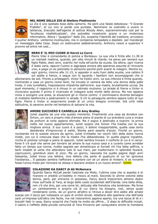 NEL NOME DELLO ZIO di Stefano Piedimonte
           Lo Zio è uno spietato boss della camorra. Ha però una fatale debolezza: "il Grande
           Fratello", di cui non si perde una puntata. Nemmeno se costretto a vivere in
           latitanza, braccato dall'agente di polizia Woody Alien, soprannominato così per la
           "bruttezza intellettualoide", che potrebbe incastrarlo grazie a un misterioso
           informatore. Allora i "guaglioni" dello Zio, scoperta l'identità del traditore, arruolano
il pusher Anthony ventenne incensurato, ma in compenso lampadato e depilato per mandargli
un messaggio dalla Casa. Dopo un estenuante addestramento, Anthony riesce a superare il
provino ed entra nel cast...

               NERO E’ IL MIO CUORE di Hervé Le Corre
               Pierre Vilar è comandante di polizia a Bordeaux. La sua vita è finita alle 11.38 di
               un martedì mattina, quando, per otto minuti di ritardo, ha perso per sempre suo
               figlio Pablo, dieci anni, svanito nel nulla all'uscita da scuola. Da allora, ogni ricerca
               è stata vana, eppure l'uomo si aggrappa ancora alla speranza assurda di ritrovarlo
               vivo, e paga un ex poliziotto in pensione perché porti avanti le indagini. Mentre lui,
               ogni giorno, intorno alle 11.15, si apposta in auto fuori dalla scuola, una calibro 9
               sul sedile a fianco, e segue con lo sguardo i bambini non accompagnati che si
allontanano da soli. Pronto a proteggerli. Victor ha tredici anni. La sua infanzia è finita quando,
rientrando a casa un giorno come tanti, ha trovato in camera da letto una donna dalla pelle
livida, il viso tumefatto, l'espressione impietrita dall'orrore: sua madre, brutalmente uccisa. Da
quel momento, il ragazzino si è chiuso in un ostinato mutismo. Le strade di Pierre e Victor si
incrociano quando il primo è incaricato di indagare sulla morte della donna. Ma non appena
inizia a scorgere una pista, la situazione gli si ritorce contro: il commissario diventa bersaglio
di molestie telefoniche e pedinamenti in strada. E chi lo perseguita sembra sapere tutto di suo
figlio. Pierre e Victor si scopriranno prede di un unico disegno criminale. Già uniti nella
solitudine, lo saranno anche nel tentativo di salvarsi la vita.

             AMORE ZUCCHERO E CANNELLA di Amy Bratley
             Juliet aspetta da una vita questo momento. Finalmente una casa da dividere con
             Simon, un vero e proprio nido d'amore pieno di piante di cui prendersi cura e invaso
             da profumi di torte appena sfornate. Ma il sogno è destinato a svanire: la prima
             notte nel nuovo appartamento, Juliet scopre che Simon l'ha tradita con la sua
             migliore amica. Il suo cuore è a pezzi, il dolore insopportabile, quella casa tanto
             desiderata d'improvviso è ostile. Niente pare esserle d'aiuto. Finché un giorno,
rovistando tra le scatole ancora da aprire, Juliet s'imbatte nei vecchi libri della dolce nonna
Violet, con cui è cresciuta dopo che la madre l'ha abbandonata. In quelle pagine ingiallite,
ricche di preziosi consigli e piene di appunti, Juliet sembra trovare il conforto di cui è in cerca:
forse lì c'è quel che serve per tornare ad amare la sua nuova casa e a curarla come avrebbe
fatto un tempo sua nonna, ricette segrete per dimenticare ai fornelli chi l'ha fatta soffrire, o
tanti modelli di carta che attendono solo le sue mani, per trasformarsi in splendidi foulard,
copricuscini, grembiuli pieni di pizzi. Ma un giorno, nascosta tra quelle pagine degli anni
Sessanta, Juliet trova una lettera. Una lettera che parla di qualcuno di cui lei ignorava
l'esistenza... Il passato sembra riaffiorare e portare con sé un alone di mistero. E se riviverlo
fosse l'unico modo per ritrovare se stessa e lasciarsi andare a un nuovo amore? DONO

                COLAZIONE DA DARCY di Ali McNamara
                Quando Darcy McCall perde l'adorata zia Molly, l'ultima cosa che si aspetta è di
                ricevere in eredità un'isoletta in mezzo al mare. Secondo le ultime volontà della
                donna, però, per entrarne in possesso, Darcy dovrà trascorrere almeno dodici
                mesi sull'isola di Tara, al largo delle coste occidentali dell'Irlanda. Una bella sfida,
                non c'è che dire, per una come lei, abituata alla frenetica vita londinese. Ma forse
                un cambiamento è proprio ciò di cui Darcy ha bisogno, così, senza quasi
                rendersene conto, da un giorno all'altro si ritrova a dover dire addio alle amate
scarpe con il tacco per indossare un paio di orribili stivali. Adattarsi alla spartana vita dell'isola
sarà un'impresa tutt'altro che facile, ma nel ristorantino appena aperto, tra una tazza di tè e i
biscotti fatti in casa, Darcy scoprirà che l'isola ha molto da offrire... E dopo le difficoltà iniziali,
il calore e l'affetto della piccola comunità di Tara finiranno per conquistare anche la mondana

                                                   3
 