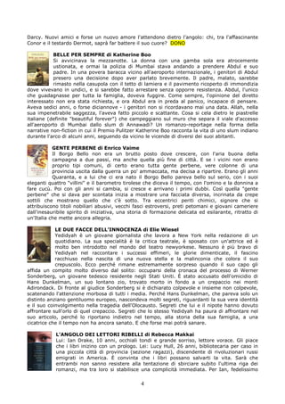 Darcy. Nuovi amici e forse un nuovo amore l'attendono dietro l'angolo: chi, tra l'affascinante
Conor e il testardo Dermot, saprà far battere il suo cuore? DONO

           BELLE PER SEMPRE di Katherine Boo
           Si avvicinava la mezzanotte. La donna con una gamba sola era atrocemente
           ustionata, e ormai la polizia di Mumbai stava andando a prendere Abdul e suo
           padre. In una povera baracca vicino all'aeroporto internazionale, i genitori di Abdul
           presero una decisione dopo aver parlato brevemente. Il padre, malato, sarebbe
           rimasto nella casupola con il tetto di lamiera e il pavimento ricoperto di immondizia
dove vivevano in undici, e si sarebbe fatto arrestare senza opporre resistenza. Abdul, l'unico
che guadagnasse per tutta la famiglia, doveva fuggire. Come sempre, l'opinione del diretto
interessato non era stata richiesta, e ora Abdul era in preda al panico, incapace di pensare.
Aveva sedici anni, o forse diciannove - i genitori non si ricordavano mai una data. Allah, nella
sua impenetrabile saggezza, l'aveva fatto piccolo e scattante. Cosa si cela dietro le piastrelle
italiane (definite "beautiful forever") che campeggiano sul muro che separa il viale d'accesso
all'aeroporto di Mumbai dallo slum di Annawadi? Un romanzo-reportage nella forma della
narrative non-fiction in cui il Premio Pulitzer Katherine Boo racconta la vita di uno slum indiano
durante l'arco di alcuni anni, seguendo da vicino le vicende di diversi dei suoi abitanti.

           GENTE PERBENE di Enrico Vaime
           Il Borgo Bello non era un brutto posto dove crescere, con l'aria buona della
           campagna a due passi, ma anche quella più fine di città. E se i vicini non erano
           proprio tipi comuni, di certo erano tutta gente perbene, vere colonne di una
           provincia uscita dalla guerra un po' ammaccata, ma decisa a ripartire. Erano gli anni
           Quaranta, e a lui che ci era nato il Borgo Bello pareva bello sul serio, con i suoi
eleganti quattro "villini" e il barometro tirolese che diceva il tempo, con l'omino e la donnina a
fare cucù. Poi con gli anni si cambia, si cresce e arrivano i primi dubbi. Così quella "gente
perbene" che si dava per scontata inizia a mostrare una facciata diversa, incrinata da crepe
sottili che mostrano quello che c'è sotto. Tra eccentrici periti chimici, signore che si
attribuiscono titoli nobiliari abusivi, vecchi fasci estroversi, preti petomani e giovani cameriere
dall'inesauribile spirito di iniziativa, una storia di formazione delicata ed esilarante, ritratto di
un'Italia che mette ancora allegria.

            LE DUE FACCE DELL’INNOCENZA di Elie Wiesel
            Yedidyah è un giovane giornalista che lavora a New York nella redazione di un
            quotidiano. La sua specialità è la critica teatrale, è sposato con un'attrice ed è
            molto ben introdotto nel mondo del teatro newyorkese. Nessuno è più bravo di
            Yedidyah nel raccontare i successi effimeri, le glorie dimenticate, il fascino
            racchiuso nella nascita di una nuova stella e la malinconia che colora il suo
            crepuscolo. Ecco perché rimane estremamente sorpreso quando il suo capo gli
affida un compito molto diverso dal solito: occuparsi della cronaca del processo di Werner
Sonderberg, un giovane tedesco residente negli Stati Uniti. È stato accusato dell'omicidio di
Hans Dunkelman, un suo lontano zio, trovato morto in fondo a un crepaccio nei monti
Adirondack. Di fronte al giudice Sonderberg si è dichiarato colpevole e insieme non colpevole,
scatenando l'attenzione morbosa di tutti i media. Perché Hans Dunkelman, che pareva solo un
distinto anziano gentiluomo europeo, nascondeva molti segreti, riguardanti la sua vera identità
e il suo coinvolgimento nella tragedia dell'Olocausto. Segreti che lui e il nipote hanno dovuto
affrontare sull'orlo di quel crepaccio. Segreti che lo stesso Yedidyah ha paura di affrontare nel
suo articolo, perché lo riportano indietro nel tempo, alla storia della sua famiglia, a una
cicatrice che il tempo non ha ancora sanato. E che forse mai potrà sanare.

            L’ANGOLO DEI LETTORI RIBELLI di Rebecca Makkai
            Lui: Ian Drake, 10 anni, occhiali tondi e grande sorriso, lettore vorace. Gli piace
            che i libri inizino con un prologo. Lei: Lucy Hull, 26 anni, bibliotecaria per caso in
            una piccola città di provincia (sezione ragazzi), discendente di rivoluzionari russi
            emigrati in America. È convinta che i libri possano salvarti la vita. Sarà che
            entrambi non sanno resistere alla tentazione di sbirciare subito l'ultima riga dei
            romanzi, ma tra loro si stabilisce una complicità immediata. Per Ian, fedelissimo

                                                 4
 