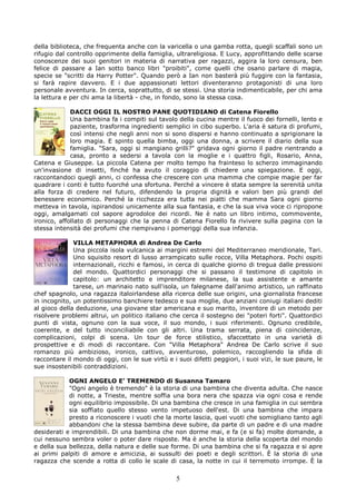 della biblioteca, che frequenta anche con la varicella o una gamba rotta, quegli scaffali sono un
rifugio dal controllo opprimente della famiglia, ultrareligiosa. E Lucy, approfittando delle scarse
conoscenze dei suoi genitori in materia di narrativa per ragazzi, aggira la loro censura, ben
felice di passare a Ian sotto banco libri "proibiti", come quelli che osano parlare di magia,
specie se "scritti da Harry Potter". Quando però a Ian non basterà più fuggire con la fantasia,
si farà rapire davvero. E i due appassionati lettori diventeranno protagonisti di una loro
personale avventura. In cerca, soprattutto, di se stessi. Una storia indimenticabile, per chi ama
la lettura e per chi ama la libertà - che, in fondo, sono la stessa cosa.

             DACCI OGGI IL NOSTRO PANE QUOTIDIANO di Catena Fiorello
             Una bambina fa i compiti sul tavolo della cucina mentre il fuoco dei fornelli, lento e
             paziente, trasforma ingredienti semplici in cibo superbo. L'aria è satura di profumi,
             così intensi che negli anni non si sono dispersi e hanno continuato a sprigionare la
             loro magia. E spinto quella bimba, oggi una donna, a scrivere il diario della sua
             famiglia. "Sara, oggi si mangiano grilli?" gridava ogni giorno il padre rientrando a
             casa, pronto a sedersi a tavola con la moglie e i quattro figli, Rosario, Anna,
Catena e Giuseppe. La piccola Catena per molto tempo ha frainteso lo scherzo immaginando
un'invasione di insetti, finché ha avuto il coraggio di chiedere una spiegazione. E oggi,
raccontandoci quegli anni, ci confessa che crescere con una mamma che compie magie per far
quadrare i conti è tutto fuorché una sfortuna. Perché a vincere è stata sempre la serenità unita
alla forza di credere nel futuro, difendendo la propria dignità e valori ben più grandi del
benessere economico. Perché la ricchezza era tutta nei piatti che mamma Sara ogni giorno
metteva in tavola, ispirandosi unicamente alla sua fantasia, e che la sua viva voce ci ripropone
oggi, amalgamati col sapore agrodolce dei ricordi. Ne è nato un libro intimo, commovente,
ironico, affollato di personaggi che la penna di Catena Fiorello fa rivivere sulla pagina con la
stessa intensità dei profumi che riempivano i pomeriggi della sua infanzia.

              VILLA METAPHORA di Andrea De Carlo
              Una piccola isola vulcanica ai margini estremi del Mediterraneo meridionale, Tari.
              Uno squisito resort di lusso arrampicato sulle rocce, Villa Metaphora. Pochi ospiti
              internazionali, ricchi e famosi, in cerca di qualche giorno di tregua dalle pressioni
              del mondo. Quattordici personaggi che si passano il testimone di capitolo in
              capitolo: un architetto e imprenditore milanese, la sua assistente e amante
              tarese, un marinaio nato sull'isola, un falegname dall'animo artistico, un raffinato
chef spagnolo, una ragazza italoirlandese alla ricerca delle sue origini, una giornalista francese
in incognito, un potentissimo banchiere tedesco e sua moglie, due anziani coniugi italiani dediti
al gioco della deduzione, una giovane star americana e suo marito, inventore di un metodo per
risolvere problemi altrui, un politico italiano che cerca il sostegno dei "poteri forti". Quattordici
punti di vista, ognuno con la sua voce, il suo mondo, i suoi riferimenti. Ognuno credibile,
coerente, e del tutto inconciliabile con gli altri. Una trama serrata, piena di coincidenze,
complicazioni, colpi di scena. Un tour de force stilistico, sfaccettato in una varietà di
prospettive e di modi di raccontare. Con "Villa Metaphora" Andrea De Carlo scrive il suo
romanzo più ambizioso, ironico, cattivo, avventuroso, polemico, raccogliendo la sfida di
raccontare il mondo di oggi, con le sue virtù e i suoi difetti peggiori, i suoi vizi, le sue paure, le
sue insostenibili contraddizioni.

            OGNI ANGELO E’ TREMENDO di Susanna Tamaro
            "Ogni angelo è tremendo" è la storia di una bambina che diventa adulta. Che nasce
            di notte, a Trieste, mentre soffia una bora nera che spazza via ogni cosa e rende
            ogni equilibrio impossibile. Di una bambina che cresce in una famiglia in cui sembra
            sia soffiato quello stesso vento impetuoso dell'est. Di una bambina che impara
            presto a riconoscere i vuoti che la morte lascia, quei vuoti che somigliano tanto agli
            abbandoni che la stessa bambina deve subire, da parte di un padre e di una madre
desiderati e imprendibili. Di una bambina che non dorme mai, e fa (e si fa) molte domande, a
cui nessuno sembra voler o poter dare risposte. Ma è anche la storia della scoperta del mondo
e della sua bellezza, della natura e delle sue forme. Di una bambina che si fa ragazza e si apre
ai primi palpiti di amore e amicizia, ai sussulti dei poeti e degli scrittori. È la storia di una
ragazza che scende a rotta di collo le scale di casa, la notte in cui il terremoto irrompe. È la

                                                  5
 