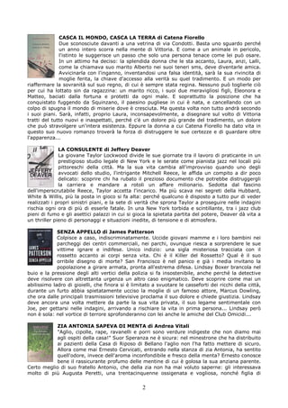 CASCA IL MONDO, CASCA LA TERRA di Catena Fiorello
              Due sconosciute davanti a una vetrina di via Condotti. Basta uno sguardo perché
              un anno intero scorra nella mente di Vittoria. E come a un animale in pericolo,
              l'istinto le suggerisce un passo che solo una persona tenace come lei può osare.
              In un attimo ha deciso: la splendida donna che le sta accanto, Laura, anzi, Lalli,
              come la chiamava suo marito Alberto nei suoi teneri sms, deve diventarle amica.
              Avvicinarla con l'inganno, inventandosi una falsa identità, sarà la sua rivincita di
              moglie ferita, la chiave d'accesso alla verità su quel tradimento. E un modo per
riaffermare la sovranità sul suo regno, di cui è sempre stata regina. Nessuno può toglierle ciò
per cui ha lottato sin da ragazzina: un marito ricco, i suoi due meravigliosi figli, Eleonora e
Matteo, baciati dalla fortuna e protetti da ogni male. E soprattutto la posizione che ha
conquistato fuggendo da Squinzano, il paesino pugliese in cui è nata, e cancellando con un
colpo di spugna il mondo di miserie dove è cresciuta. Ma questa volta non tutto andrà secondo
i suoi piani. Sarà, infatti, proprio Laura, inconsapevolmente, a disegnare sul volto di Vittoria
tratti del tutto nuovi e inaspettati, perché c'è un dolore più grande del tradimento, un dolore
che può stravolgere un'intera esistenza. Eppure la donna a cui Catena Fiorello ha dato vita in
questo suo nuovo romanzo troverà la forza di distruggere le sue certezze e di guardare oltre
l'apparenza...

              LA CONSULENTE di Jeffery Deaver
              La giovane Taylor Lockwood divide le sue giornate tra il lavoro di praticante in un
              prestigioso studio legale di New York e le serate come pianista jazz nel locali più
              pittoreschi della città. Ma la sua vita cambia all'improvviso quando uno degli
              avvocati dello studio, l'intrigante Mitchell Reece, le affida un compito a dir poco
              delicato: scoprire chi ha rubato il prezioso documento che potrebbe distruggergli
              la carriera e mandare a rotoli un affare milionario. Sedotta dal fascino
dell'imperscrutabile Reece, Taylor accetta l'incarico. Ma più scava nei segreti della Hubbard,
White & Willis, più la posta in gioco si fa alta: perché qualcuno è disposto a tutto pur di veder
realizzati i propri sinistri piani, e la sete di verità che sprona Taylor a proseguire nelle indagini
rischia ogni ora di più di esserle fatale. In una New York torbida e scintillante, tra i jazz club
pieni di fumo e gli asettici palazzi in cui si gioca la spietata partita del potere, Deaver dà vita a
un thriller pieno di personaggi e situazioni inedite, di tensione e di atmosfera.

             SENZA APPELLO di James Patterson
             Colpisce a caso, indiscriminatamente. Uccide giovani mamme e i loro bambini nei
             parcheggi dei centri commerciali, nei parchi, ovunque riesca a sorprendere le sue
             vittime ignare e indifese. Unico indizio: una sigla misteriosa tracciata con il
             rossetto accanto ai corpi senza vita. Chi è il Killer del Rossetto? Qual è il suo
             orribile disegno di morte? San Francisco è nel panico e già i media invitano la
             popolazione a girare armata, pronta all'estrema difesa. Lindsay Boxer brancola nel
buio e la pressione degli alti vertici della polizia si fa insostenibile, anche perché la detective
deve risolvere con altrettanta urgenza un altro caso enigmatico. Deve scoprire come mai un
abilissimo ladro di gioielli, che finora si è limitato a svuotare le casseforti dei ricchi della città,
durante un furto abbia spietatamente ucciso la moglie di un famoso attore, Marcus Dowling,
che ora dalle principali trasmissioni televisive proclama il suo dolore e chiede giustizia. Lindsay
deve ancora una volta mettere da parte la sua vita privata, il suo legame sentimentale con
Joe, per gettarsi nelle indagini, arrivando a rischiare la vita in prima persona... Lindsay però
non è sola: nel vortice di terrore sprofonderanno con lei anche le amiche del Club Omicidi...

           ZIA ANTONIA SAPEVA DI MENTA di Andrea Vitali
           "Aglio, cipolle, rape, ravanelli e porri sono verdure indigeste che non diamo mai
           agli ospiti della casa!" Suor Speranza ne è sicura: nel minestrone che ha distribuito
           ai pazienti della Casa di Riposo di Bellano l'aglio non l'ha fatto mettere di sicuro.
           Allora come mai Ernesto Cervicati, entrando nella stanza di zia Antonia, ha sentito
           quell'odore, invece dell'aroma inconfondibile e fresco della menta? Ernesto conosce
           bene il rassicurante profumo delle mentine di cui è golosa la sua anziana parente.
Certo meglio di suo fratello Antonio, che della zia non ha mai voluto saperne: gli interessava
molto di più Augusta Peretti, una trentacinquenne ossigenata e vogliosa, nonché figlia di

                                                  2
 