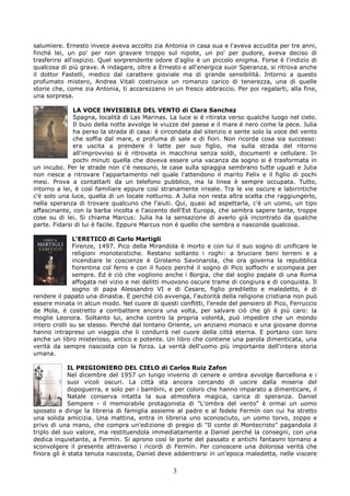 salumiere. Ernesto invece aveva accolto zia Antonia in casa sua e l'aveva accudita per tre anni,
finché lei, un po' per non gravare troppo sul nipote, un po' per pudore, aveva deciso di
trasferirsi all'ospizio. Quel sorprendente odore d'aglio è un piccolo enigma. Forse è l'indizio di
qualcosa di più grave. A indagare, oltre a Ernesto e all'energica suor Speranza, si ritrova anche
il dottor Fastelli, medico dal carattere gioviale ma di grande sensibilità. Intorno a questo
profumato mistero, Andrea Vitali costruisce un romanzo carico di tenerezza, una di quelle
storie che, come zia Antonia, ti accarezzano in un fresco abbraccio. Per poi regalarti, alla fine,
una sorpresa.

              LA VOCE INVISIBILE DEL VENTO di Clara Sanchez
              Spagna, località di Las Marinas. La luce si è ritirata verso qualche luogo nel cielo.
              Il buio della notte avvolge le viuzze del paese e il mare è nero come la pece. Julia
              ha perso la strada di casa: è circondata dal silenzio e sente solo la voce del vento
              che soffia dal mare, e profuma di sale e di fiori. Non ricorda cosa sia successo:
              era uscita a prendere il latte per suo figlio, ma sulla strada del ritorno
              all'improvviso si è ritrovata in macchina senza soldi, documenti e cellulare. In
              pochi minuti quella che doveva essere una vacanza da sogno si è trasformata in
un incubo. Per le strade non c'è nessuno, le case sulla spiaggia sembrano tutte uguali e Julia
non riesce a ritrovare l'appartamento nel quale l'attendono il marito Felix e il figlio di pochi
mesi. Prova a contattarli da un telefono pubblico, ma la linea è sempre occupata. Tutto,
intorno a lei, è così familiare eppure così stranamente irreale. Tra le vie oscure e labirintiche
c'è solo una luce, quella di un locale notturno. A Julia non resta altra scelta che raggiungerlo,
nella speranza di trovare qualcuno che l'aiuti. Qui, quasi ad aspettarla, c'è un uomo, un tipo
affascinante, con la barba incolta e l'accento dell'Est Europa, che sembra sapere tante, troppe
cose su di lei. Si chiama Marcus: Julia ha la sensazione di averlo già incontrato da qualche
parte. Fidarsi di lui è facile. Eppure Marcus non è quello che sembra e nasconde qualcosa.

               L’ERETICO di Carlo Martigli
               Firenze, 1497. Pico della Mirandola è morto e con lui il suo sogno di unificare le
               religioni monoteistiche. Restano soltanto i roghi: a bruciare beni terreni e a
               incendiare le coscienze è Girolamo Savonarola, che ora governa la repubblica
               fiorentina col ferro e con il fuoco perché il sogno di Pico soffochi e scompaia per
               sempre. Ed è ciò che vogliono anche i Borgia, che dal soglio papale di una Roma
               affogata nel vizio e nei delitti muovono oscure trame di congiura e di conquista. Il
               sogno di papa Alessandro VI e di Cesare, figlio prediletto e maledetto, è di
rendere il papato una dinastia. E perché ciò avvenga, l'autorità della religione cristiana non può
essere minata in alcun modo. Nel cuore di questi conflitti, l'erede del pensiero di Pico, Ferruccio
de Mola, è costretto a combattere ancora una volta, per salvare ciò che gli è più caro: la
moglie Leonora. Soltanto lui, anche contro la propria volontà, può impedire che un mondo
intero crolli su se stesso. Perché dal lontano Oriente, un anziano monaco e una giovane donna
hanno intrapreso un viaggio che li condurrà nel cuore della città eterna. E portano con loro
anche un libro misterioso, antico e potente. Un libro che contiene una parola dimenticata, una
verità da sempre nascosta con la forza. La verità dell'uomo più importante dell'intera storia
umana.

             IL PRIGIONIERO DEL CIELO di Carlos Ruiz Zafon
             Nel dicembre del 1957 un lungo inverno di cenere e ombra avvolge Barcellona e i
             suoi vicoli oscuri. La città sta ancora cercando di uscire dalla miseria del
             dopoguerra, e solo per i bambini, e per coloro che hanno imparato a dimenticare, il
             Natale conserva intatta la sua atmosfera magica, carica di speranza. Daniel
             Sempere - il memorabile protagonista di "L'ombra del vento" è ormai un uomo
sposato e dirige la libreria di famiglia assieme al padre e al fedele Fermín con cui ha stretto
una solida amicizia. Una mattina, entra in libreria uno sconosciuto, un uomo torvo, zoppo e
privo di una mano, che compra un'edizione di pregio di "Il conte di Montecristo" pagandola il
triplo del suo valore, ma restituendola immediatamente a Daniel perché la consegni, con una
dedica inquietante, a Fermín. Si aprono così le porte del passato e antichi fantasmi tornano a
sconvolgere il presente attraverso i ricordi di Fermín. Per conoscere una dolorosa verità che
finora gli è stata tenuta nascosta, Daniel deve addentrarsi in un'epoca maledetta, nelle viscere

                                                3
 