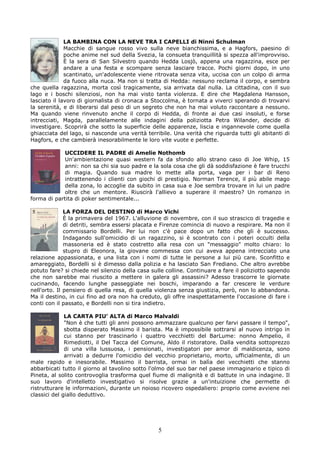 LA BAMBINA CON LA NEVE TRA I CAPELLI di Ninni Schulman
              Macchie di sangue rosso vivo sulla neve bianchissima, e a Hagfors, paesino di
              poche anime nel sud della Svezia, la consueta tranquillità si spezza all'improvviso.
              È la sera di San Silvestro quando Hedda Losjò, appena una ragazzina, esce per
              andare a una festa e scompare senza lasciare tracce. Pochi giorni dopo, in uno
              scantinato, un'adolescente viene ritrovata senza vita, uccisa con un colpo di arma
              da fuoco alla nuca. Ma non si tratta di Hedda: nessuno reclama il corpo, e sembra
che quella ragazzina, morta così tragicamente, sia arrivata dal nulla. La cittadina, con il suo
lago e i boschi silenziosi, non ha mai visto tanta violenza. E dire che Magdalena Hansson,
lasciato il lavoro di giornalista di cronaca a Stoccolma, è tornata a viverci sperando di trovarvi
la serenità, e di liberarsi dal peso di un segreto che non ha mai voluto raccontare a nessuno.
Ma quando viene rinvenuto anche il corpo di Hedda, di fronte ai due casi insoluti, e forse
intrecciati, Magda, parallelamente alle indagini della poliziotta Petra Wilander, decide di
investigare. Scoprirà che sotto la superficie delle apparenze, liscia e ingannevole come quella
ghiacciata del lago, si nasconde una verità terribile. Una verità che riguarda tutti gli abitanti di
Hagfors, e che cambierà inesorabilmente le loro vite vuote e perfette.

             UCCIDERE IL PADRE di Amelie Nothomb
             Un'ambientazione quasi western fa da sfondo allo strano caso di Joe Whip, 15
             anni: non sa chi sia suo padre e la sola cosa che gli dà soddisfazione è fare trucchi
             di magia. Quando sua madre lo mette alla porta, vaga per i bar di Reno
             intrattenendo i clienti con giochi di prestigio. Norman Terence, il più abile mago
             della zona, lo accoglie da subito in casa sua e Joe sembra trovare in lui un padre
             oltre che un mentore. Riuscirà l'allievo a superare il maestro? Un romanzo in
forma di partita di poker sentimentale...

              LA FORZA DEL DESTINO di Marco Vichi
              È la primavera del 1967. L'alluvione di novembre, con il suo strascico di tragedie e
              di detriti, sembra essersi placata e Firenze comincia di nuovo a respirare. Ma non il
              commissario Bordelli. Per lui non c'è pace dopo un fatto che gli è successo.
              Indagando sull'omicidio di un ragazzino, si è scontrato con i poteri occulti della
              massoneria ed è stato costretto alla resa con un "messaggio" molto chiaro: lo
              stupro di Eleonora, la giovane commessa con cui aveva appena intrecciato una
relazione appassionata, e una lista con i nomi di tutte le persone a lui più care. Sconfitto e
amareggiato, Bordelli si è dimesso dalla polizia e ha lasciato San Frediano. Che altro avrebbe
potuto fare? si chiede nel silenzio della casa sulle colline. Continuare a fare il poliziotto sapendo
che non sarebbe mai riuscito a mettere in galera gli assassini? Adesso trascorre le giornate
cucinando, facendo lunghe passeggiate nei boschi, imparando a far crescere le verdure
nell'orto. Il pensiero di quella resa, di quella violenza senza giustizia, però, non lo abbandona.
Ma il destino, in cui fino ad ora non ha creduto, gli offre inaspettatamente l'occasione di fare i
conti con il passato, e Bordelli non si tira indietro.

              LA CARTA PIU’ ALTA di Marco Malvaldi
              "Non è che tutti gli anni possono ammazzare qualcuno per farvi passare il tempo",
              sbotta disperato Massimo il barista. Ma è impossibile sottrarsi al nuovo intrigo in
              cui stanno per trascinarlo i quattro vecchietti del BarLume: nonno Ampelio, il
              Rimediotti, il Del Tacca del Comune, Aldo il ristoratore. Dalla vendita sottoprezzo
              di una villa lussuosa, i pensionati, investigatori per amor di maldicenza, sono
              arrivati a dedurre l'omicidio del vecchio proprietario, morto, ufficialmente, di un
male rapido e inesorabile. Massimo il barrista, ormai in balìa dei vecchietti che stanno
abbarbicati tutto il giorno al tavolino sotto l'olmo del suo bar nel paese immaginario e tipico di
Pineta, al solito controvoglia trasforma quel fiume di malignità e di battute in una indagine. Il
suo lavoro d'intelletto investigativo si risolve grazie a un'intuizione che permette di
ristrutturare le informazioni, durante un noioso ricovero ospedaliero: proprio come avviene nei
classici del giallo deduttivo.




                                                 5
 