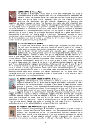 SOTTOSOPRA di Milena Agus
             Nel palazzo di "Sottosopra" vivono ricchi e poveri che s'incontrano sulle scale, si
             scambiano servizi e favori. Al piano alto abita un anziano violinista americano, Mr.
             Johnson, che ha lasciato le scene e il successo per naturale ritrosia. Al piano basso
             Anna, una donna delle pulizie, acciaccata dalla vita ma prodiga di fiducia e
             tenerezza che distribuisce agli altri abitanti: Giovannino, un bambino così
giudizioso da essersi educato da solo, Mrs. Johnson, che aspira solo alle impossibili cose
normali, e Alice che vuole diventare una macchina del sesso per evitare la solitudine, ciascuno
con la propria mania, la propria pazzia piccola o grande, la propria paura. Nel palazzo gli
abitanti si spostano e si scambiano le abitazioni, come fosse il modo più semplice di affrontare
le turbolenze della vita: Anna sogna di salire fino alla casa del signore di sopra, Mr. Johnson di
scendere fino al piano di sotto, per conoscere "l'immensa felicità che ci viene dalla felicità di
qualcuno che è felice con noi". Fra la realtà e l'invenzione, "Sottosopra" racconta un nuovo
sogno, in cui - come succede nel mondo di Milena Agus tutto continuamente si rovescia: la vita
che è come adattarsi a un paio di scarpe, la vecchiaia che è il momento migliore per amare e
l'amore che è "un guizzo di luce, magari l'ultimo".

             IL VAGONE di Rykner Arnaud
             Il 2 luglio 1944 parte l'ultimo treno di deportati da Compiègne, direzione Dachau.
             Su quel treno, composto da ventidue vagoni più quelli di scorta e un vagone di
             coda, sono ammassate duemilacentosessantasei persone. Per coprire un tragitto
             che in tempi normali richiederebbe una giornata, quel convoglio impiega
             settantasette ore, attraversando regioni in cui si registrano le temperature più alte
             della stagione. All'arrivo i morti sono più di cinquecento. Questo romanzo è la
storia di quel viaggio vissuta dall'interno di uno dei vagoni, un racconto che è puro orrore, un
incubo divenuto realtà: cento persone ammassate come bestiame nello spazio di un carro
merci, una calura insopportabile, senza aria, e poi la fame, la sete, la morte che si può toccare.
La morte e il suo odore... Un viaggio di tre giorni in cui, all'interno di ogni vagone, individui ai
quali "hanno tolto anche la vergogna" sperimentano l'inferno, dentro e fuori di loro. Tre giorni
che il narratore descrive ora per ora. Tre giorni di lotta contro se stessi e contro gli altri: la
paura, il panico, lo schifo, e poi la rabbia e l'odio per il vicino. Ma anche la speranza, a volte,
quando il treno all'improvviso si ferma. E la solidarietà, totale e intensa come mai nella vita. La
disumanizzazione degli ebrei compiuta dai nazisti cominciava qui, su questi treni, dove
l'umanità ha toccato il fondo dell'abiezione. Rykner ce la racconta in presa diretta, e per il
lettore è un'esperienza che non lascia indenni.

            LA CHIMICA SEGRETA DEGLI INCONTRI di Marc Levy
            Inghilterra anni Cinquanta. Alice ha trent'anni, amici e sogni in abbondanza e un
            angolo di cielo tutto per sé: quello che la sveglia ogni mattina inondando di luce il
            lucernario del suo appartamento londinese. Il suo lavoro è creare profumi, audaci
            miscele di essenze, ricordi, suggestioni in grado di evocare sensazioni uniche in chi
            le indossa. È un gelido pomeriggio d'inverno quando, al luna park di Brighton, resta
            turbata dalle parole di una vecchia zingara. L'uomo della sua vita, le rivela la
donna, ha appena sfiorato il suo cammino. Per ritrovarlo, Alice dovrà intraprendere un lungo
viaggio, incontrare sei persone ancora sconosciute, e apprendere chi è davvero. Solo così potrà
conoscere l'amore, quello che dura per sempre, e scoprire il senso di un passato che non
aveva mai immaginato di avere. Alice non è tipo da credere alle favole, tantomeno alle
chiacchiere di una finta veggente. Eppure si sorprende pronta a partire, insieme al burbero
vicino di casa signor Daldry, alla volta di Istanbul, la città dove Oriente e Occidente si
confondono e dove le due vite di Alice forse potranno finalmente incontrarsi.

           IL DESTINO DEI MALOU di Georges Simenon
           In un nebbioso, buio pomeriggio di novembre, Eugène Malou si spara un colpo di
           pistola uscendo dalla casa del conte d'Estier, a cui ha invano tentato di chiedere un
           prestito. Tutti, in città (una piccola città della provincia francese), pensano che lo
           abbia fatto perché ormai era rovinato. E da una virulenta campagna di stampa
           hanno appreso sul suo passato dettagli sordidi, inquietanti. Alla famiglia lo
spericolato imprenditore non lascia neanche i soldi per il funerale. Tensioni e rancori non

                                                 6
 