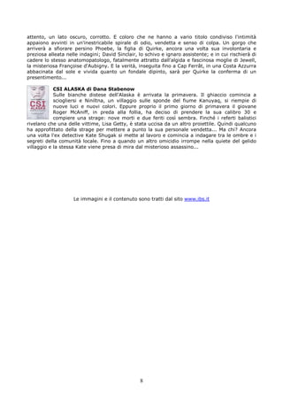 attento, un lato oscuro, corrotto. E coloro che ne hanno a vario titolo condiviso l'intimità
appaiono avvinti in un'inestricabile spirale di odio, vendetta e senso di colpa. Un gorgo che
arriverà a sfiorare persino Phoebe, la figlia di Quirke, ancora una volta sua involontaria e
preziosa alleata nelle indagini; David Sinclair, lo schivo e ignaro assistente; e in cui rischierà di
cadere lo stesso anatomopatologo, fatalmente attratto dall'algida e fascinosa moglie di Jewell,
la misteriosa Françoise d'Aubigny. E la verità, inseguita fino a Cap Ferrât, in una Costa Azzurra
abbacinata dal sole e vivida quanto un fondale dipinto, sarà per Quirke la conferma di un
presentimento...

            CSI ALASKA di Dana Stabenow
            Sulle bianche distese dell'Alaska è arrivata la primavera. Il ghiaccio comincia a
            sciogliersi e Niniltna, un villaggio sulle sponde del fiume Kanuyaq, si riempie di
            nuove luci e nuovi colori. Eppure proprio il primo giorno di primavera il giovane
            Roger McAniff, in preda alla follia, ha deciso di prendere la sua calibro 30 e
            compiere una strage: nove morti e due feriti così sembra. Finché i referti balistici
rivelano che una delle vittime, Lisa Getty, è stata uccisa da un altro proiettile. Quindi qualcuno
ha approfittato della strage per mettere a punto la sua personale vendetta... Ma chi? Ancora
una volta l'ex detective Kate Shugak si mette al lavoro e comincia a indagare tra le ombre e i
segreti della comunità locale. Fino a quando un altro omicidio irrompe nella quiete del gelido
villaggio e la stessa Kate viene presa di mira dal misterioso assassino...




                    Le immagini e il contenuto sono tratti dal sito www.ibs.it




                                                 8
 