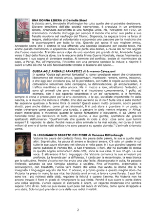 UNA DONNA LIBERA di Danielle Steel
              A diciotto anni, Annabelle Worthington ha tutto quello che si potrebbe desiderare.
              Giovane ereditiera dell'alta società newyorkese, è cresciuta in un ambiente
              dorato, circondata dall'affetto di una famiglia unita. Ma, nell'aprile del 1912, un
              drammatico incidente distrugge per sempre il mondo che ama: suo padre e suo
              fratello muoiono nel naufragio del Titanic. Disperata, la ragazza trova la forza di
              reagire, dedicandosi al volontariato e scoprendo una passione per la medicina che
              la accompagnerà per tutta la vita. Quando poi sposa il suo migliore amico,
Annabelle spera che il destino le stia offrendo una seconda occasione per essere felice. Ma
anche questo matrimonio in apparenza idilliaco le porta solo dolore, a causa dei terribili segreti
che l'uomo nasconde. Travolta senza colpa da uno scandalo più grande di lei, Annabelle fugge
verso il Sud della Francia dove, tra le macerie della Prima Guerra Mondiale, riesce finalmente a
realizzare il suo sogno di diventare medico. Al termine del conflitto, decide di ricominciare da
capo, a Parigi. Ma, all'improvviso, l'incontro con una persona speciale la induce a riaprire il
cuore a tutto ciò che ha così faticosamente tentato di lasciarsi alle spalle...

              GUIDA AGLI ANIMALI FANASTICI di Ermanno Cavazzoni
              In questa "Guida agli animali fantastici" ci sono i prodigiosi esseri che circolavano
              liberamente nel mondo antico, ippocentauri, manticore, remore, sirene, ircocervi,
              e che oggi non circolano più, né lo potrebbero, con tutte le regole autostradali, la
              coltivazione industriale delle campagne, la deforestazione, gli antiparassitari, il
              traffico marittimo e altro ancora. Ma in mezzo a loro, altrettanto fantastici, ci
              sono gli animali che sono rimasti e si incontrano comunemente, il pollo, ad
              esempio, con il suo sguardo sospettoso e un po' sprezzante, o le formiche,
sempre di corsa e preoccupate per la crisi economica, o le api, socialiste imperterrite fin dalla
nascita, o la mucca che rumina e riflette. Che idee avranno su di noi? Sulla vita e sulla morte?
Ne sapranno qualcosa o faranno finta di niente? Questi esseri molto prossimi, nostri parenti
stretti, però anche distanti come gli extraterrestri, li si può stare a guardare in un prato, o
veder traversare come apparizioni una strada, o passare in cielo mentre migrano in Africa:
esseri meravigliosi e misteriosi quanto le specie fantastiche e inesistenti. E da ultimo c'è
l'animale forse più fantastico di tutti, senza piume, a due gambe, spettatore del grande
spettacolo dell'universo. "Quell'animale che guarda in cielo e dice: cosa sono quei lumini
sospesi? E risponde: le stelle. Perché nessun altro animale le ha mai notate, nel corso di tanti
milioni di anni e di tante notti stellate che sono passate su questo pianeta." L'animale chiamato
uomo.

               IL LINGUAGGIO SEGRETO DEI FIORI di Vanessa Diffenbaugh
               Victoria ha paura del contatto fisico. Ha paura delle parole, le sue e quelle degli
               altri. Soprattutto, ha paura di amare e lasciarsi amare. C'è solo un posto in cui
               tutte le sue paure sfumano nel silenzio e nella pace: è il suo giardino segreto nel
               parco pubblico di Portero Hill, a San Francisco. I fiori, che ha piantato lei stessa
               in questo angolo sconosciuto della città, sono la sua casa. Il suo rifugio. La sua
               voce. È attraverso il loro linguaggio che Victoria comunica le sue emozioni più
               profonde. La lavanda per la diffidenza, il cardo per la misantropia, la rosa bianca
per la solitudine. Perché Victoria non ha avuto una vita facile. Abbandonata in culla, ha passato
l'infanzia saltando da una famiglia adottiva a un'altra. Fino all'incontro, drammatico e
sconvolgente, con Elizabeth, l'unica vera madre che abbia mai avuto, la donna che le ha
insegnato il linguaggio segreto dei fiori. E adesso, è proprio grazie a questo magico dono che
Victoria ha preso in mano la sua vita: ha diciotto anni ormai, e lavora come fioraia. I suoi fiori
sono tra i più richiesti della città, regalano la felicità e curano l'anima. Ma Victoria non ha
ancora trovato il fiore in grado di rimarginare la sua ferita. Perché il suo cuore si porta dietro
una colpa segreta. L'unico capace di estirparla è Grant, un ragazzo misterioso che sembra
sapere tutto di lei. Solo lui può levare quel peso dal cuore di Victoria, come spine strappate a
uno stelo. Solo lui può prendersi cura delle sue radici invisibili.




                                                2
 