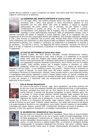 quante devono mettersi in gioco e superare sé stesse. Una storia sulla forza dell'amicizia, la
voglia di ricominciare e la speranza.

                LA LEGGENDA DEL MORTO CONTENTO di Andrea Vitali
                È il 25 luglio 1843, una mattina d'estate senza una nube e con una luce che
                ammazza tutti i colori. Due giovani in cerca d'avventura salpano su una
                barchetta con tre vele latine. Dal molo di Bellano, li segue lo sguardo
                preoccupato del sarto Lepido: non è giornata, sta per alzarsi il vento.
                L'imbarcazione è presto al largo, in un attimo lo scafo si rovescia.
                Un'imprudenza. Una disgrazia. Ma la tragedia crea un problema. A riva viene
                riportato il corpo dell'irrequieto Francesco, figlio di Giangenesio Gorgia, ricco e
potente mercante del paese. Il disperso è Emilio Spanzen, figlio di un ingegnere che sta
progettando la ferrovia che congiungerà Milano alla Valtellina. Due famiglie importanti. Bisogna
a tutti i costi trovare un colpevole. Per la prima volta, Andrea Vitali risale il corso del tempo
verso l'Ottocento, per raccontare un altro squarcio della sua Bellano. Ritroviamo così l'eco della
dominazione austriaca, con i notabili e i poveracci, gli scapestrati e le bisbetiche, le autorità e
gli ubriaconi... Tra lacrime e sorrisi, "La leggenda del morto contento" racconta una storia di
padri e di figli, di colpevoli e di innocenti, di giustizia e di malagiustizia: ottocentesca, ma solo
in apparenza.

                LE LUCI DI SETTEMBRE di Carlos Ruiz zafon
                Durante l'estate del 1937 Simone Sauvelle, rimasta all'improvviso vedova,
                abbandona Parigi assieme ai figli, Irene e Dorian, e si trasferisce in un piccolo
                paese sulla costa per sfuggire agli ingenti debiti accumulati dal marito. Trova
                lavoro come governante per il facoltoso fabbricante di giocattoli Lazarus Jann in
                una gigantesca magione chiamata Cravenmoore, dove l'uomo vive con la moglie
                malata. Tutto sembra andare per il meglio. Lazarus si dimostra un uomo
                gradevole, tratta con riguardo Simone e i figli, a cui mostra gli strani esseri
meccanici che ha creato - e che sembrano avere vita propria - mentre Irene si innamora di
Ismael, il cugino di Hannah, la cuoca della casa. Ma eventi macabri e strane apparizioni
sconvolgono l'armonia di Cravenmoore: Hannah, viene trovata morta e una misteriosa ombra
si impossessa della tenuta. Spetterà a Irene e Ismael lottare contro un nemico invisibile per
salvare Simone e svelare l'oscuro segreto che avvolge la fabbrica dei giocattoli, un enigma che
li unirà per sempre e li trascinerà nella più emozionante delle avventure in un mondo
labirintico di luci e ombre.

                EVA di Giorgio Montefoschi
                Un uomo e una donna si amano: oggi. Sono clandestini, ma presto sentono che
                la loro non è più una relazione fondata solo sull'attrazione fisica e sulla passione.
                Giovanni vorrebbe Eva tutta per sé. Eva capisce di non poter più mentire al
                marito Fabrizio. E prende una decisione coraggiosa: lo lascia. Fabrizio, però, non
                si arrende. E, come accade allorché l'amore precipita nella prigione del puro
                possesso, la vicenda si fa aspra. Eva, quindi, dapprima resiste, smaschera
                l'egoismo del marito che la perseguita, e vive mesi di una smemorata, possibile
felicità. Poi, di fronte a un imperativo più grande, cede: Fabrizio, infatti, si è ammalato e lei
decide di tornare sui suoi passi. Tuttavia, questo sacrificio, che rende così umana la sua figura
e al quale stavolta è Giovanni a non rassegnarsi, sarà inutile. Perché il destino è imprevedibile,
sconvolge ogni piano. Eppure, quando tutti i protagonisti sembrano sul punto di perdere, o di
perdersi, le loro vite sapranno ricomporsi in un disegno imprevedibile di redenzione.

              IL SILENZIO DEL GHIACCIO di Tess Gerritsen
              Doveva essere un tranquillo weekend in montagna. Maura Isles ne aveva bisogno
              più che mai, per staccare un po. da un lavoro, quello di anatomopatologa, che le
              ha fatto guadagnare il soprannome di "regina dei morti". E per dimenticare un
              amore impossibile. Doveva essere un tranquillo weekend e invece va subito tutto
              storto. La neve comincia a cadere troppo fitta. La stradina di montagna diventa
              indistinguibile. Il navigatore satellitare non funziona, così come i cellulari. Basta
              un attimo perché l.auto esca di strada. Sopravvissuta all.incidente, Maura si


                                                 4
 