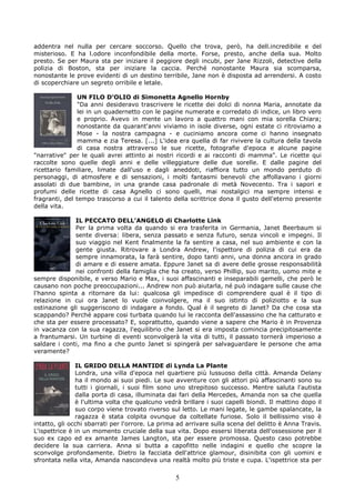 addentra nel nulla per cercare soccorso. Quello che trova, però, ha dell.incredibile e del
misterioso. E ha l.odore inconfondibile della morte. Forse, presto, anche della sua. Molto
presto. Se per Maura sta per iniziare il peggiore degli incubi, per Jane Rizzoli, detective della
polizia di Boston, sta per iniziare la caccia. Perché nonostante Maura sia scomparsa,
nonostante le prove evidenti di un destino terribile, Jane non è disposta ad arrendersi. A costo
di scoperchiare un segreto orribile e letale.

                UN FILO D’OLIO di Simonetta Agnello Hornby
                "Da anni desideravo trascrivere le ricette dei dolci di nonna Maria, annotate da
                lei in un quadernetto con le pagine numerate e corredato di indice, un libro vero
                e proprio. Avevo in mente un lavoro a quattro mani con mia sorella Chiara;
                nonostante da quarant'anni viviamo in isole diverse, ogni estate ci ritroviamo a
                Mose - la nostra campagna - e cuciniamo ancora come ci hanno insegnato
                mamma e zia Teresa. [...] L'idea era quella di far rivivere la cultura della tavola
                di casa nostra attraverso le sue ricette, fotografie d'epoca e alcune pagine
"narrative" per le quali avrei attinto ai nostri ricordi e ai racconti di mamma". Le ricette qui
raccolte sono quelle degli anni e delle villeggiature delle due sorelle. E dalle pagine del
ricettario familiare, limate dall'uso e dagli aneddoti, riaffiora tutto un mondo perduto di
personaggi, di atmosfere e di sensazioni, i molti fantasmi benevoli che affollavano i giorni
assolati di due bambine, in una grande casa padronale di metà Novecento. Tra i sapori e
profumi delle ricette di casa Agnello ci sono quelli, mai nostalgici ma sempre intensi e
fragranti, del tempo trascorso a cui il talento della scrittrice dona il gusto dell'eterno presente
della vita.

              IL PECCATO DELL’ANGELO di Charlotte Link
              Per la prima volta da quando si era trasferita in Germania, Janet Beerbaum si
              sente diversa: libera, senza passato e senza futuro, senza vincoli e impegni. Il
              suo viaggio nel Kent finalmente la fa sentire a casa, nel suo ambiente e con la
              gente giusta. Ritrovare a Londra Andrew, l'ispettore di polizia di cui era da
              sempre innamorata, la farà sentire, dopo tanti anni, una donna ancora in grado
              di amare e di essere amata. Eppure Janet sa di avere delle grosse responsabilità
              nei confronti della famiglia che ha creato, verso Phillip, suo marito, uomo mite e
sempre disponibile, e verso Mario e Max, i suoi affascinanti e inseparabili gemelli, che però le
causano non poche preoccupazioni... Andrew non può aiutarla, né può indagare sulle cause che
l'hanno spinta a ritornare da lui: qualcosa gli impedisce di comprendere qual è il tipo di
relazione in cui ora Janet lo vuole coinvolgere, ma il suo istinto di poliziotto e la sua
ostinazione gli suggeriscono di indagare a fondo. Qual è il segreto di Janet? Da che cosa sta
scappando? Perché appare cosi turbata quando lui le racconta dell'assassino che ha catturato e
che sta per essere processato? E, soprattutto, quando viene a sapere che Mario è in Provenza
in vacanza con la sua ragazza, l'equilibrio che Janet si era imposta comincia precipitosamente
a frantumarsi. Un turbine di eventi sconvolgerà la vita di tutti, il passato tornerà imperioso a
saldare i conti, ma fino a che punto Janet si spingerà per salvaguardare le persone che ama
veramente?

               IL GRIDO DELLA MANTIDE di Lynda La Plante
               Londra, una villa d'epoca nel quartiere più lussuoso della città. Amanda Delany
               ha il mondo ai suoi piedi. Le sue avventure con gli attori più affascinanti sono su
               tutti i giornali, i suoi film sono uno strepitoso successo. Mentre saluta l'autista
               dalla porta di casa, illuminata dai fari della Mercedes, Amanda non sa che quella
               è l'ultima volta che qualcuno vedrà brillare i suoi capelli biondi. Il mattino dopo il
               suo corpo viene trovato riverso sul letto. Le mani legate, le gambe spalancate, la
               ragazza è stata colpita ovunque da coltellate furiose. Solo il bellissimo viso è
intatto, gli occhi sbarrati per l'orrore. La prima ad arrivare sulla scena del delitto è Anna Travis.
L'ispettrice è in un momento cruciale della sua vita. Dopo essersi liberata dell'ossessione per il
suo ex capo ed ex amante James Langton, sta per essere promossa. Questo caso potrebbe
decidere la sua carriera. Anna si butta a capofitto nelle indagini e quello che scopre la
sconvolge profondamente. Dietro la facciata dell'attrice glamour, disinibita con gli uomini e
sfrontata nella vita, Amanda nascondeva una realtà molto più triste e cupa. L'ispettrice sta per

                                                 5
 