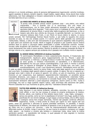 entrare in un mondo ambiguo, pieno di persone dall'apparenza ingannevole: amiche invidiose,
agenti assetate di denaro, amanti respinti, mogli tradite, registi delusi. Anna dovrà fare molta
attenzione, non farsi abbagliare e trovare velocemente la verità, prima di perdersi in questo
terribile labirinto di luci e ombre...

               LA VOCE DEI MORTI di Simon Beckett
               "A prima vista avrebbe potuto essere qualsiasi cosa - una pietra, una radice
               imputridita - fino a quando non ci si avvicinava. Era una mano in
               decomposizione, con le ossa visibili attraverso brandelli di carne, quella che
               spuntava dalla terra bagnata." Tutti erano sicuri si trattasse di una delle vittime
               adolescenti di Jerome Monk, il serial killer delle brughiere del Dartmoor, e che ci
               lossero solo altre due vittime da ritrovare, le gemelle Bennett. Le ricerche non
               avevano tuttavia dato frutti, e con Monk al sicuro dietro le sbarre, si erano
presto arenate. Per l'antropologo forense David Hunter, e per tutta la squadra che aveva
lavorato al caso, la vita era andata avanti. E il sonno eterno delle gemelle era continuato
indisturbato. Adesso, a otto anni dal ritrovamento di quel cadavere seppellito nella brughiera,
si apre però uno scenario da incubo. Monk è fuggito di prigione e per qualche oscuro motivo
sembra dare la caccia a chiunque abbia partecipato a quelle infruttuose ricerche. Hunter,
tornato nelle brughiere del Dartmoor in risposta a una disperata richiesta di aiuto, si rende
conto lentamente che nulla è come sembra. Mentre la spirale di violenza innescata da Monk si
stringe intorno a lui, appare sempre più evidente che il passato non è affatto morto e sepolto.

               IL GIOCO DEGLI SPECCHI di Andrea Camilleri
               "Il commissario Montalbano si tiene costantemente d'occhio. È frastornato dai
               trasognamenti. Qualcuno gioca ingegnosamente con lui. Misura i passi del
               commissario. Li indirizza. Li spinge là dove è inutile che vadano: lungo piste che,
               se sono giuste, si rendono irriconoscibili, si cancellano, o si labirintizzano.
               Montalbano ha una sua cultura cinematografica. E gli viene in mente il vecchio
               film 'La signora di Shanghai' di Orson Welles: il torbido noir, con tutti i suoi
               scombussolamenti, e tutti i suoi illusionismi barocchi. Montalbano entra nel film.
E vede se stesso disorientato, dentro la scena finale, nella sala degli specchi di un padiglione
del Luna Park. Il prodigio degli specchi altera lo spazio visibile. Si spara. Ma non si capisce se i
bersagli sono reali o esito di un gioco di specchi. Un villino, un giro di macchine, una storia
d'amore un po' scespiriana, due esplosioni apparentemente insensate, un proiettile senza
tracciabile direzione, una coppia di cadaveri, bruciato uno, bestialmente violentato l'altro,
entrano nella trama del romanzo. La narrazione si concede focali corte, inquadrature insolite,
avanzamenti lentissimi alternati a piani-sequenza vertiginosi. Scorre come un film. Turba e
sconvolge, ma non si nega qualche respiro ludico, utile anch'esso alla soluzione del giallo.
Persino Catarella ha il suo momento di gloria, alla fine." Salvatore Silvano Nigro

              TUTTO PER AMORE di Catherine Dunne
              Julia Seymour è una donna brillante, affidabile, concreta; ha una vita piena e
              molti affetti, e non ha mai smesso di amare la propria professione di medico.
              Perché, allora, una mattina di fine ottobre lascia tutto - casa, figlia, compagno -
              senza una parola, come se non si aspettasse di tornare? Una fuga, quella di Julia,
              pianificata fin nei minimi dettagli. A ogni tappa un'amica fidata, che le offre riparo
              e sostegno senza fare troppe domande, mentre dal passato condiviso affiorano
              esperienze, ricordi, e forse anche la chiave per capire le vere ragioni del suo
gesto, assai più generoso e altruista di quanto potrebbe sembrare. In parallelo, il tenace
inseguimento di William, che stava per chiederle di sposarlo e non si dà pace, pronto a cogliere
gli indizi che ne è sempre più convinto - Julia ha intenzionalmente disseminato per lui,
affermato autore di thriller, lungo il cammino. La sua ricerca lo porterà a compiere un viaggio
nello spazio - da Dublino a Londra alla lontana e misteriosa India, dove tutte le tracce
sembrano portare - e soprattutto nel tempo, in quel passato di Julia segnato in maniera
indelebile da una scelta dolorosa.




                                                 6
 