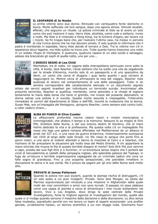 IL LEOPARDO di Jo Nesbo
              Le prime vittime sono due donne. Ritrovate con ventiquattro ferite identiche in
              bocca. Morte soffocate nel loro sangue, dopo una agonia atroce. Omicidi studiati,
              efferati, che seguono un rituale. La polizia criminale di Oslo sa di avere un solo
              uomo che può risolvere il caso. Harry Hole, alcolista, uomo rude e solitario, inviso
              a molti. Ma Hole si è rintanato a Hong Kong, tra le fumerie d'oppio, per lavare via
              i ricordi. Sa fin troppo bene che, per risolvere l'ultimo caso, ha messo in pericolo
              di vita l'unica donna che ha mai davvero amato. E solo quando lo informano che il
padre è moribondo in ospedale, Harry Hole decide di tornare a Oslo. Tra le vittime non c'è in
apparenza alcun legame, ma Hole subito ne trova uno. Tutte quante hanno trascorso una notte
in un isolato rifugio di montagna. E qualcuno, qualcuno capace di un odio lucido e selvaggio,
adesso sta braccando gli ospiti di quella notte, uno per uno...

              I DODICI SEGNI di Lee Child
              Manhattan, tre di notte. Un vagone della metropolitana semivuoto corre sotto la
              città. A bordo, Jack Reacher, l'eroe solitario che ha scelto una vita da vagabondo
              per le strade d'America, munito solo di un passaporto e di uno spazzolino da
              denti, un uomo che cerca di sfuggire i guai tanto quanto i guai cercano di
              raggiungere lui. Mentre cerca di ammazzare la noia del viaggio, Reacher nota
              qualcosa di strano nel comportamento di una delle passeggere. Tutto in lei
              sembra corrispondere alle caratteristiche elencate in un documento segreto
stilato dai servizi segreti israeliani per individuare un terrorista suicida. Avvicinatosi alla
presunta terrorista, Reacher si qualifica, mentendo, come poliziotto e le chiede di togliere
lentamente la mano dalla borsa che tiene in grembo, ma invece del pulsante detonatore, la
donna estrae una pistola e si suicida. Questa morte assurda e inspiegabile, l'intervento
immediato di uomini del dipartimento di Stato e dell'FBI, nonché la rivelazione che la donna,
Susan Mak, era un'impiegata del Pentagono, spingono Reacher, come sempre solo contro tutti,
a voler vederci chiaro...

               ALBA DI FUOCO di Clive Cussler
               Le affascinanti profondità marine celano tesori e misteri meravigliosi e
               inimmaginabili, che sfidano il tempo e la memoria. Nessuno lo sa meglio di Dirk
               Pitt, direttore della Numa, e del suo braccio destro Al Giordino, che al mare
               hanno dedicato la vita e la professione. Ma questa volta c'è un inspiegabile filo
               rosso che lega una galera romana affondata nel Mediterraneo da un attacco di
               pirati nel 327 a.C. e una nave da guerra britannica, misteriosamente scomparsa
               nel 1916 al largo delle isole Orcadi. Un filo rosso di sangue che porta fino ai
giorni nostri, a una serie di violenti attentati a danno di moschee al Cairo e a Istanbul, che
rischiano di far precipitare la situazione già molto tesa del Medio Oriente. A chi appartiene la
mano omicida che muove le fila di questo terribile disegno di morte? Solo Dirk Pitt può venirne
a capo, aiutato dai suoi figli Dirk jr e Summer, in un'avventura senza respiro che li porterà dai
vicoli di Gerusalemme ai castelli della campagna inglese, allo splendido palazzo del Topkapi, in
fuga da un'oscura e terribile organizzazione capeggiata da un criminale sadico che cova un
folle sogno di grandezza. Fino a una scoperta sensazionale, che potrebbe rimettere in
discussione la storia e le sue verità. Ma il prezzo da pagare per gli eroi della Numa sarà molto
alto.

               PRIVATE di James Patterson
               Quando la polizia non può aiutarti, quando la stampa rischia di distruggerti, c'è
               un solo posto a cui puoi rivolgerti: Private. Sono Jack Morgan, ex pilota dei
               Marines sopravvissuto per miracolo a una missione in Afghanistan dalla quale
               molti dei miei commilitoni e amici non sono tornati. Il passato mi pesa addosso
               come una cappa di piombo e cerco di dimenticare i miei incubi buttandomi nel
               lavoro. Vivo a Los Angeles, dove dirigo la sede centrale della Private
               Investigations, forse la migliore agenzia di investigazioni del mondo, quella alla
quale ci si rivolge quando servono il massimo della decisione e della discrezione. Lo dico senza
falsa modestia, soprattutto perché con me lavora un team di esperti eccezionale: una profiler
geniale, un'abilissima hacker, un tecnico scientifico a cui non sfugge nulla. Giochiamo fuori

                                                7
 