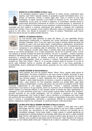 ASCOLTA LA MIA OMBRA di Marc Levy
             E se esistesse qualcuno capace di catturare la nostra anima, svelandone ogni
             segreto, ogni ferita? Quando capisce di possedere questo formidabile dono, lui è
             ancora un bambino, timido e isolato dagli altri. Sono le ombre la sua sola
             compagnia: la parte nascosta e più fragile di ciascuno di noi, ma anche la più
             trasparente, la più pura. Le ombre lo seguono, lo circondano, sempre pronte a
             sussurrargli all'orecchio frammenti di ricordi e di verità perdute. E, attraverso di
             loro, lui impara a riconoscere la sua vocazione: aiutare le persone in carne e ossa,
curandole dai loro malanni e insieme restituendo loro desideri e risposte che credevano
smarriti per sempre. Fino a quando, ormai medico affermato, dopo anni trascorsi a cercare di
guarire le vite altrui, non decide di prendere in mano la propria. Mettendosi sulle tracce
dell'unica donna che per lui abbia contato davvero.

              MISS S. di Cathleen Schine
              Su una piccola isola sperduta al largo del Maine, c'è una splendida dimora
              ottocentesca trasformata in residenza per artisti dall'ultimo discendente della
              famiglia Treekape, Dick. È qui che, dopo una lunga e ansiosa attesa da parte del
              padrone di casa e dei suoi sette ospiti, il potentissimo, odiosissimo, temutissimo
              critico letterario e conduttore televisivo Gene Gill, detto G.G., fa finalmente la sua
              comparsa in una nebbiosa alba di settembre. Ma non come tutti si aspettano,
              bensì cadavere, avvolto dalle alghe e lambito dalle onde dell'oceano. E non si
tratta di una morte accidentale: G.G. è stato assassinato. Ma da chi? E perché? Certo, l'uomo
non godeva di grande simpatia da parte dei presenti, ma da lì a ucciderlo... Subito il giovane
detective Oakwood giunge sul posto, e aiutato in modo decisamente singolare dall'ospite più
eccentrica e anziana del gruppo, la famosa scrittrice di gialli Violet Shawn Dunston,
all'anagrafe Miss Skattergoods, cerca di risolvere il mistero. Originariamente pubblicato a
puntate sul "New York Times", "Miss S." è un piccolo romanzo pieno di humour in cui per la
prima volta Cathleen Schine si cimenta nel giallo classico con il suo tocco personale e
inconfondibile, acuto e sofisticato al tempo stesso, giocando con vizi, vezzi e rivalità del mondo
dell'arte.

               FALSE ACCUSE di David Baldacci
               Sono passati due anni da quando Mason "Mace" Perry, agente della polizia di
               Washington, ha perso il distintivo e con esso anche la libertà. Accusata di aver
               partecipato a, una serie di rapine, e dopo aver pagato con la prigione, ha visto la
               sua carriera andare: a rotoli. Sostenuta fino a oggi da una ferrea volontà di
               riscatto e dalla determinazione di tornare a essere un poliziotto, Mace vuole a
               tutti i costi scoprire chi l'ha incastrata. Quando sua sorella Beth, capo della
               polizia di Washington, si trova alle prese con una serie di scottanti omicidi, Mace
intravede l'opportunità di una rapida riabilitazione. Trovare i colpevoli potrebbe farle
riacquistare il suo lavoro e la sua dignità, anche se muoversi con le limitazioni imposte dalla
libertà vigilata è un'impresa difficile, e non sempre essere la sorella del capo rappresenta un
vantaggio. Le cose sembrano girare per il verso giusto quando Mace incontra Roy Kingman,
giovane avvocato di uno studio prestigioso, che ha scoperto il cadavere di una collega
brutalmente assassinata. Con l'aiuto di Beth, i due si lanciano in un'indagine dai molti rischi
che porterà alla luce complotti e intrighi capaci di mettere a repentaglio la sicurezza nazionale,
dove il nemico è insospettabile, pericoloso e soprattutto difficile da smascherare. Perché
spesso l'apparenza inganna ma, purtroppo, la verità può essere molto pericolosa.

            LA BALLATA DELLA DONNA ERTANA di Mauro Corona
            Dopo aver celebrato le sue montagne e i loro segreti e aver dato vita a epici
            personaggi nati tra i boschi, Mauro Corona presta la sua voce calda e potente a
            una donna, per raccontarne la vita costellata di sventure ma sorretta da un
            incrollabile coraggio. Come tante madri e mogli vissute in società patriarcali, la
            protagonista di questa ballata è tormentata dalla fatica dei giorni e dalla brutalità
            degli uomini: alle spalle ha il lavoro nei campi o dentro casa, gli abusi di un marito
            violento, anni svuotati di ogni gioia tranne l'amore per i figli. Davanti a sé nessuna
speranza, se non l'attesa della morte per "mettere le ali e volare in paradiso". Finché un giorno

                                                 9
 