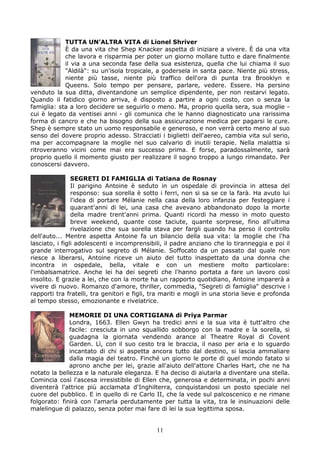 TUTTA UN’ALTRA VITA di Lionel Shriver
            È da una vita che Shep Knacker aspetta di iniziare a vivere. È da una vita
            che lavora e risparmia per poter un giorno mollare tutto e dare finalmente
            il via a una seconda fase della sua esistenza, quella che lui chiama il suo
            "Aldilà": su un'isola tropicale, a godersela in santa pace. Niente più stress,
            niente più tasse, niente più traffico dell'ora di punta tra Brooklyn e
            Queens. Solo tempo per pensare, parlare, vedere. Essere. Ha persino
venduto la sua ditta, diventandone un semplice dipendente, per non restarvi legato.
Quando il fatidico giorno arriva, è disposto a partire a ogni costo, con o senza la
famiglia: sta a loro decidere se seguirlo o meno. Ma, proprio quella sera, sua moglie -
cui è legato da ventisei anni - gli comunica che le hanno diagnosticato una rarissima
forma di cancro e che ha bisogno della sua assicurazione medica per pagarsi le cure.
Shep è sempre stato un uomo responsabile e generoso, e non verrà certo meno al suo
senso del dovere proprio adesso. Stracciati i biglietti dell'aereo, cambia vita sul serio,
ma per accompagnare la moglie nel suo calvario di inutili terapie. Nella malattia si
ritroveranno vicini come mai era successo prima. E forse, paradossalmente, sarà
proprio quello il momento giusto per realizzare il sogno troppo a lungo rimandato. Per
conoscersi davvero.

                SEGRETI DI FAMIGLIA di Tatiana de Rosnay
                Il parigino Antoine è seduto in un ospedale di provincia in attesa del
                responso: sua sorella è sotto i ferri, non si sa se ce la farà. Ha avuto lui
                l'idea di portare Mélanie nella casa della loro infanzia per festeggiare i
                quarant'anni di lei, una casa che avevano abbandonato dopo la morte
                della madre trent'anni prima. Quanti ricordi ha messo in moto questo
                breve weekend, quante cose taciute, quante sorprese, fino all'ultima
                rivelazione che sua sorella stava per fargli quando ha perso il controllo
dell'auto... Mentre aspetta Antoine fa un bilancio della sua vita: la moglie che l'ha
lasciato, i figli adolescenti e incomprensibili, il padre anziano che lo tiranneggia e poi il
grande interrogativo sul segreto di Mélanie. Soffocato da un passato dal quale non
riesce a liberarsi, Antoine riceve un aiuto del tutto inaspettato da una donna che
incontra in ospedale, bella, vitale e con un mestiere molto particolare:
l'imbalsamatrice. Anche lei ha dei segreti che l'hanno portata a fare un lavoro così
insolito. E grazie a lei, che con la morte ha un rapporto quotidiano, Antoine imparerà a
vivere di nuovo. Romanzo d'amore, thriller, commedia, "Segreti di famiglia" descrive i
rapporti tra fratelli, tra genitori e figli, tra mariti e mogli in una storia lieve e profonda
al tempo stesso, emozionante e rivelatrice.

              MEMORIE DI UNA CORTIGIANA di Priya Parmar
              Londra, 1663. Ellen Gwyn ha tredici anni e la sua vita è tutt'altro che
              facile: cresciuta in uno squallido sobborgo con la madre e la sorella, si
              guadagna la giornata vendendo arance al Theatre Royal di Covent
              Garden. Lì, con il suo cesto tra le braccia, il naso per aria e lo sguardo
              incantato di chi si aspetta ancora tutto dal destino, si lascia ammaliare
              dalla magia del teatro. Finché un giorno le porte di quel mondo fatato si
              aprono anche per lei, grazie all'aiuto dell'attore Charles Hart, che ne ha
notato la bellezza e la naturale eleganza. E ha deciso di aiutarla a diventare una stella.
Comincia così l'ascesa irresistibile di Ellen che, generosa e determinata, in pochi anni
diventerà l'attrice più acclamata d'Inghilterra, conquistandosi un posto speciale nel
cuore del pubblico. E in quello di re Carlo II, che la vede sul palcoscenico e ne rimane
folgorato: finirà con l'amarla perdutamente per tutta la vita, tra le insinuazioni delle
malelingue di palazzo, senza poter mai fare di lei la sua legittima sposa.


                                             11
 