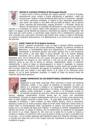 ANCHE IL CAVIALE STANCA di Mariangela Mianiti
              "I mariti ricchi li hanno inventati per essere rapinati." A dirlo è Prunella,
              quarantenne ricca, viziata e brava soprattutto a spendere i soldi del
              consorte per "tenere il corpo all'altezza dello spirito. E viceversa." Sposata
              con Giulio, banchiere d'assalto, e madre di due stralunate adolescenti,
              vive come una regina in una delle ville più belle di Milano. Ma un giorno
              Giulio, inquisito per bancarotta, scappa all'estero - e Prunella, senza più
              denaro né patrimonio, è costretta ad affrontare la vita come ogni comune
mortale e a inventarsi un lavoro. Dopo mille peripezie e colpi di scena, saranno le
figlie e la saggia nonna Rachele ad aiutarla a diventare più adulta e consapevole. Ma
nulla sarà più come prima, a cominciare dagli inquilini che si installeranno nella sua
villa. Prunella non vuole però rinunciare agli antichi fasti, anche a costo di affrontare
un catena di esilaranti disavventure e di abbandonarsi a un amore che le costerà più
del previsto.

            AVRO’ CURA DI TE di Sophie Fontanel
            Anche i genitori invecchiano e per un figlio è sempre difficile accettarlo.
            Come affrontare le loro nuove debolezze, fragilità, le continue richieste di
            attenzioni, e l'ineluttabilità della loro disperazione. È inevitabile sentirsi
            impreparati a diventare genitori dei propri genitori ma è una situazione
            che prima o poi ogni figlio si trova davanti. Ed è di questo delicato
            momento che ci parla Sophie Fontanel. Ci racconta di una madre di
ottantasei anni, con la memoria che va e viene, che ogni tanto cade e si fa male, che
improvvisamente ha bisogno di cure continue e che non sa più stare da sola. Ci
descrive come la sua vita di donna in carriera, indipendente, libera si trasformi
radicalmente. I sensi di colpa, le preoccupazioni, le corse in ospedale, le vacanze
cancellate all'ultimo momento. Ma Sophie Fontanel ci parla anche del grande amore
che le unisce, della loro complicità, dei segreti, le confidenze, di quel rapporto unico e
speciale che solo una madre e una figlia hanno. E di come in un momento come
questo, in cui le parti sembrano invertite, in realtà un figlio ha ancora tanto da
imparare dal proprio genitore.

                AMORI IMPREVISTI DI UN RISPETTABILE BIOGRAFO di Penelope
                Lively
                Raggiunta la boa della mezz'età, Mark Lamming si sente una persona
                realizzata: infatti, il suo sogno di bambino di diventare un uomo di
                lettere si è avverato e adesso è un rispettabile biografo. Insieme alla
                moglie Diana, donna pragmatica e di classe, impiegata in una rinomata
                galleria d'arte londinese, si gode i piaceri e la tranquilla routine di
                un'intimità condivisa da vent'anni. Mark sta scrivendo un libro su Gilbert
Strong, saggista conservatore d'inizio secolo per cui nutre una sconfinata
ammirazione. Convinto di sapere praticamente tutto di lui, di fronte a due grandi bauli
pieni di fogli ingialliti rinvenuti a Dean Close - la casa dello scrittore nel Dorset - è
costretto a ricredersi. I diari rivelano un altro Gilbert Strong, cinico e donnaiolo,
disposto a tutto pur di avere successo. Dopo la prima notte trascorsa a Dean Close, lo
stesso Mark è scombussolato dalla "sensazione di essere una persona diversa da
quella che si era alzata dal letto quel mattino" e confessa di sentirsi inspiegabilmente
attratto da Carrie, la nipote di Strong, che ha trasformato la residenza di campagna
del nonno in un vivaio. Eppure lei, che vive con la testa fra le nuvole in mezzo a
conifere e violette e in trent'anni non è mai arrivata in fondo a un libro, è tutt'altro che
il suo tipo... In un inedito spaccato dell'Inghilterra degli anni Ottanta, Penelope Lively
ci ricorda che nella vita non è mai troppo tardi per scardinare le proprie certezze e
rimettersi in gioco.

                                             2
 