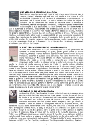 UNA VITA ALLO SBANDO di Anne Tyler
              Evie Decker non ha senso del ritmo e nutre ben poco interesse per la
              musica. Eppure, all'epoca del rock and roll, anche a una timida e goffa
              adolescente di provincia può capitare di innamorarsi di un cantante - o
              aspirante tale -, Drum Casey. Lo sente parlare alla radio, lo segue ai
              concerti, va ad ascoltarlo nel locale di periferia dove si esibisce e
              finalmente, stanca della propria invisibilità, compie un gesto estremo che
              le guadagna la sua attenzione. E il suo amore. Ma se il sentimento di
Evie è autentico e profondo, spassionato fino all'abnegazione, quello di Drum non è
che un'egoistica ricerca di conferme. Non riesce a tenere il passo con la vita, immobile
nel proprio egocentrismo, mentre Evie al suo fianco cambia e cresce. Partendo dalla
ribellione adolescenziale, attraverso le responsabilità di una tormentata relazione di
coppia, Evie raggiunge la maturità: scopre il coraggio delle proprie scelte e trova
un'identità adulta. In questo romanzo dall'ambientazione molto caratteristica - la
provincia americana degli anni Sessanta - incontriamo due personaggi universali,
attualissimi perché fuori dal tempo.

             IL VINO DELLA SOLITUDINE di Irene Nemirovsky
             "Il vino della solitudine" è il più autobiografico e il più personale dei
             romanzi di Irene Némirovsky: la quale, pochi giorni prima di essere
             arrestata, stilando l'elenco delle sue opere sul retro del quaderno di "Suite
             francese", accanto a questo titolo scriveva: "Di Irene Némirovsky per
             Irene Némirovsky". Non sarà difficile, in effetti, riconoscere nella piccola
             Hélène, che siede a tavola dritta e composta per evitare gli aspri
             rimproveri della madre, la stessa Irene; e nella bella donna che a cena
sfoglia le riviste di moda appena arrivate da Parigi in quella noiosa cittadina
dell'impero russo - e trascura una figlia poco amata per il giovane cugino, oggetto
invece di una furente passione - quella Fanny Némirovsky che ha fatto dell'infanzia di
Irene un deserto senza amore. Hélène detesta la madre con tutte le sue forze, al
punto da sostituirne il nome, nelle preghiere serali, con quello dell'amata istitutrice,
"con una vaga speranza omicida". Verrà un giorno, però, in cui la madre comincerà a
invecchiare, e Hélène avrà diciott'anni: accadrà a Parigi, dove la famiglia si è stabilita
dopo la guerra e la rivoluzione di ottobre e la fuga attraverso le vaste pianure gelate
della Russia e della Finlandia, durante la quale l'adolescente ha avuto per la prima
volta "la consapevolezza del suo potere di donna". Allora sembrerà giunto alfine per
lei il momento della vendetta. Ma Hélène non è sua madre - e forse sceglierà una
strada diversa: quella di una solitudine "aspra e inebriante".

             IL DIAVOLO IN BLU di Walter Mosley
             Los Angeles, 1948. Easy Rawlins, texano, reduce di guerra, è appena stato
             licenziato dalla fabbrica aeronautica dove aveva trovato lavoro al rientro
             dal fronte, e ha un bisogno disperato di soldi per pagare l'ipoteca sulla sua
             casa. Soltanto per questo accetta la proposta di DeWitt Albright, un
             sedicente avvocato dall'aria quanto meno sospetta, che gli chiede di
             battere i locali di Watts e raccogliere notizie su Daphne Monet, una
bellissima ragazza dalla pelle bianca come l'avorio, ma che adora la musica e la carne
nera. L'indagine sembra facile, e Easy si muove in un ambiente del quale conosce
molto bene luoghi e regole. Ben presto, però, la pista che dovrebbe portare a Daphne
si riempie di cadaveri, Easy si trova con la polizia e la malavita addosso, e solo
l'intervento di Mouse Alexander, un vecchio amico di Houston a suo agio con pistole e
coltelli, potrà forse aiutarlo a salvarsi la pelle. Pubblicato per la prima volta nel 1991,
e salutato come uno dei capisaldi del new noir, "Il diavolo in blu" è stato trasposto per
il cinema nel 1995 da Cari Franklin, con Denzel Washington nel ruolo di Easy Rawlins.

                                            3
 