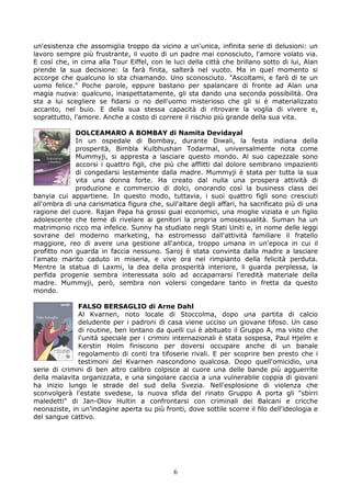 un'esistenza che assomiglia troppo da vicino a un'unica, infinita serie di delusioni: un
lavoro sempre più frustrante, il vuoto di un padre mai conosciuto, l'amore volato via.
E così che, in cima alla Tour Eiffel, con le luci della città che brillano sotto di lui, Alan
prende la sua decisione: la farà finita, salterà nel vuoto. Ma in quel momento si
accorge che qualcuno lo sta chiamando. Uno sconosciuto. "Ascoltami, e farò di te un
uomo felice." Poche parole, eppure bastano per spalancare di fronte ad Alan una
magia nuova: qualcuno, inaspettatamente, gli sta dando una seconda possibilità. Ora
sta a lui scegliere se fidarsi o no dell'uomo misterioso che gli si è materializzato
accanto, nel buio. E della sua stessa capacità di ritrovare la voglia di vivere e,
soprattutto, l'amore. Anche a costo di correre il rischio più grande della sua vita.

             DOLCEAMARO A BOMBAY di Namita Devidayal
             In un ospedale di Bombay, durante Diwali, la festa indiana della
             prosperità, Bimbla Kulbhushan Todarmal, universalmente nota come
             Mummyji, si appresta a lasciare questo mondo. Al suo capezzale sono
             accorsi i quattro figli, che più che afflitti dal dolore sembrano impazienti
             di congedarsi lestamente dalla madre. Mummyji è stata per tutta la sua
             vita una donna forte. Ha creato dal nulla una prospera attività di
             produzione e commercio di dolci, onorando così la business class dei
banyia cui appartiene. In questo modo, tuttavia, i suoi quattro figli sono cresciuti
all'ombra di una carismatica figura che, sull'altare degli affari, ha sacrificato più di una
ragione del cuore. Rajan Papa ha grossi guai economici, una moglie viziata e un figlio
adolescente che teme di rivelare ai genitori la propria omosessualità. Suman ha un
matrimonio ricco ma infelice. Sunny ha studiato negli Stati Uniti e, in nome delle leggi
sovrane del moderno marketing, ha estromesso dall'attività familiare il fratello
maggiore, reo di avere una gestione all'antica, troppo umana in un'epoca in cui il
profitto non guarda in faccia nessuno. Saroj è stata convinta dalla madre a lasciare
l'amato marito caduto in miseria, e vive ora nel rimpianto della felicità perduta.
Mentre la statua di Laxmi, la dea della prosperità interiore, li guarda perplessa, la
perfida progenie sembra interessata solo ad accaparrarsi l'eredità materiale della
madre. Mummyji, però, sembra non volersi congedare tanto in fretta da questo
mondo.

              FALSO BERSAGLIO di Arne Dahl
              Al Kvarnen, noto locale di Stoccolma, dopo una partita di calcio
              deludente per i padroni di casa viene ucciso un giovane tifoso. Un caso
              di routine, ben lontano da quelli cui è abituato il Gruppo A, ma visto che
              l'unità speciale per i crimini internazionali è stata sospesa, Paul Hjelm e
              Kerstin Holm finiscono per doversi occupare anche di un banale
              regolamento di conti tra tifoserie rivali. E per scoprire ben presto che i
              testimoni del Kvarnen nascondono qualcosa. Dopo quell'omicidio, una
serie di crimini di ben altro calibro colpisce al cuore una delle bande più agguerrite
della malavita organizzata, e una singolare caccia a una vulnerabile coppia di giovani
ha inizio lungo le strade del sud della Svezia. Nell'esplosione di violenza che
sconvolgerà l'estate svedese, la nuova sfida del rinato Gruppo A porta gli "sbirri
maledetti" di Jan-Olov Hultin a confrontarsi con criminali dei Balcani e cricche
neonaziste, in un'indagine aperta su più fronti, dove sottile scorre il filo dell'ideologia e
del sangue cattivo.




                                             6
 