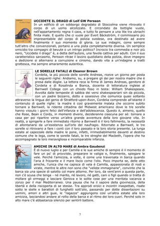 UCCIDETE IL DRAGO di Leif GW Persson
              In un edificio di un sobborgo degradato di Stoccolma viene ritrovato il
              corpo di un uomo alcolizzato. E circondato da bottiglie vuote,
              nell'appartamento regna il caos, e tutto fa pensare a una lite tra ubriachi
              finita male. E quello che ci vuole per Evert Bàckstròm, il commissario più
              impresentabile del corpo di polizia svedese, ora destinato ad avere
              finalmente il suo momento di gloria. Le sue indagini, come sempre
tutt'altro che convenzionali, portano a una pista completamente diversa. Un semplice
omicidio tra compagni di bevute o un intrigo politico? Incrocio tra commedia e noir più
nero, "Uccidete il drago" è, a detta dell'autore, una favola cattiva per adulti. Con il suo
caratteristico sarcasmo, Persson ritrae il lavoro quotidiano della polizia, dove impegno
e dedizione si alternano a corruzione e cinismo, dando vita a un'indagine a tratti
grottesca, ma sempre amaramente autentica.

               LE SORELLE FATALI di Eleanor Brown
               Cordelia, la più piccola delle sorelle Andreas, riceve un giorno per posta
               le seguenti righe: Andiamo, su, a pregare gli dei per nostra madre che è
               presa dalle doglie. La lettera reca la firma di James Andreas, genitore di
               Cordelia e di Rosalinda e Bianca, docente di letteratura inglese al
               Barnwell College con un chiodo fisso in testa: William Shakespeare.
               Avvolta dalle tempeste di sabbia dei versi shakespeariani sin da piccola,
               con un padre bizzarro, dotto e ossessivo che comunica quasi soltanto
attraverso la lingua del genio di Stratford-upon-Avon, Cordelia comprende all'istante il
contenuto di quelle righe: la madre è così gravemente malata che occorre subito
tornare a Barnwell, la ridente cittadina del Midwest americano dove le tre sorelle
hanno vissuto i giorni felici dell'infanzia e dell'adolescenza. Questo è, almeno, quello
che Rose, Bean e Cordy, in momenti diversi, decideranno ciascuna per sé: tornare a
casa per poi ripartire verso un'altra grande avventura della loro giovane vita. In
realtà, a spingerle a fare immediato ritorno a Barnwell è il loro fallimento, la necessità
di allontanarsi da un'esistenza sull'orlo del naufragio. Ritornate a Barnwell, le tre
sorelle si ritrovano a fare i conti con il loro passato e la loro storia presente. La lunga
estate al capezzale della madre le pone, infatti, irrimediabilmente davanti al destino
comune che le lega, come le sorelle fatali, le tre streghe del Macbeth, l'opera che ha
accompagnato la loro meravigliosa e incomparabile infanzia.

             AMICHE IN ALTO MARE di Ambra Gaudenzi
             È di nuovo luglio e per Camilla e le sue amiche di sempre è il momento di
             fare un po' di provviste, preparare le valigie e, finalmente, spiegare le
             vele. Perché l'amicizia, a volte, è come una traversata in barca quando
             l'aria è frizzante e il mare liscio come l'olio. Poco importa se, delle otto
             amiche, l'unica che ne capisce di vela è Camilla, appassionata di nodi e
             virate, mentre le altre non sono che "veliste immaginarie", convinte che la
barca sia una specie di salotto col mare attorno. Per loro, da vent'anni a questa parte,
non c'è scusa che tenga - né marito, né lavoro, né gatti, cani o figli quando si tratta di
mollare gli ormeggi e lasciare Genova e le solite cose per una meritata vacanza a
zonzo per il mar Mediterraneo. Una pausa che ha il sapore della giovinezza, della
libertà e della riscoperta di se stesse. Tra approdi eroici e incontri inaspettati, risate
sotto le stelle e barattoli di funghetti sott'olio, passando per dotte dissertazioni su
uomini, amori e altri guai, le "ragazze" aggiungono così un'altra estate alla loro
amicizia, lasciandosi andare al rollio della barca e al ritmo dei loro cuori. Perché solo in
alto mare c'è abbastanza silenzio per sentirli battere.



                                             7
 