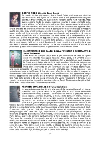 DOPPIO NODO di Joyce Carol Oates
              In questo thriller psicologico, Joyce Carol Oates costruisce un intreccio
              serrato intorno alla figura di un serial killer e alle persone che vengono
              colpite, e trasformate, dai suoi crimini. Persone come Matt McBride. Matt
              aveva appena finito la scuola superiore quando il corpo mutilato della
              prima vittima, un'adolescente molto popolare, venne scoperto ai margini
              dei Pine Barrens, nel New Jersey. Anche se la conosceva appena, Matt
aveva provato da allora un profondo senso di colpa per non essere riuscito a impedire
quella atrocità.. Ora, un'altra giovane donna è scomparsa, e Matt conosce anche lei. E
forse, anche più intimamente di quanto non sia disposto ad ammettere. A poco a
poco, viene sopraffatto da un'ossessione che non riesce né a comprendere né a
controllare. Il suo matrimonio, in apparenza felice, inizia a vacillare, mentre il suo
strano comportamento gli attira i sospetti della polizia... Incatenato al mistero della
donna scomparsa, Matt percorrerà il labirinto dei suoi ricordi sino a confrontarsi non
solo con il terribile assassino, ma anche con la sua coscienza sepolta. L'autrice ha
pubblicato questo romanzo utilizzando lo pseudonimo di Rosamond Smith.

                IL CENTENARIO CHE SALTO’ DALLA FINESTRA E SCOMPARVE di
                Jonas Jonasson
                Allan Karlsson compie cento anni e per l'occasione la casa di riposo
                dove vive intende festeggiare l'evento: Allan, però, è di un'altra idea e
                decide di punto in bianco di scappare. Con le pantofole ai piedi scavalca
                la finestra e si dirige alla stazione degli autobus. Lì ruba la valigia a un
                giovane biondo dall'aria feroce, sale sul primo autobus che gli capita e
                inizia così, sbarcando in uno sperduto villaggio svedese sconosciuto,
una serie esilarante di equivoci e di incontri, anzitutto con Julius Jonsson - un
settantenne ladro e truffatore. I due dovranno sfuggire al biondo che li insegue, e
finiranno col farlo fuori dandogli una botta in testa con un asse. Poi, aprendo la valigia
rubata, scopriranno che è piena di 52 milioni di corone svedesi, e inizieranno quindi la
loro fuga dalla polizia e da una gang criminale che vuole recuperare il denaro, in un
viaggio rocambolesco tra Mercedes, camion e donne fatali. Finiranno nell'esotica Bali,
dove Allan troverà l'amore: l'ottantenne Amanda.

               PRENDITI CURA DI LEI di Kyung-Sook Shin
               Un pomeriggio qualsiasi in una stazione della metropolitana di un paese
               orientale: una grande ressa e la gente che si urta senza nemmeno
               scambiarsi un cenno di scuse... Una coppia di anziani si precipita verso il
               treno appena arrivato. L'uomo, la borsa della donna in mano, riesce a
               malapena a salire in carrozza. Non appena si volta, però, scopre con
               sgomento che i suoi occhi non vedono più la camicetta celeste, la giacca
               bianca e la gonna beige a pieghe della moglie. Della donna non vi è più
traccia. Sparita, letteralmente inghiottita dalla folla. Così Park Sonyo scompare, senza
denaro e senza documenti, nella sterminata marea umana della metropolitana di Seul.
È arrivata nella grande città dal suo piccolo paese di campagna per il solito
pellegrinaggio alle case dei figli, soprattutto a quelle del primogenito, appena
diventato dirigente di un'impresa immobiliare, e della figlia che scrive romanzi che lei,
Park Sonyo, provvede sempre puntualmente a farsi leggere. Conosce la metropoli.
Tanti anni fa, quando il primogenito era ai primi passi della carriera e dormiva in
ufficio, era rimasta addirittura da sola in città. Ora, però, la sua scomparsa è per i figli
non soltanto fonte di angoscia e di grave preoccupazione, ma anche di rimorsi e di
sensi di colpa. Park Sonyo non è più, infatti, la stessa da qualche tempo. La verità è
che Park Sonyo, la donna che è sempre stata forte, la figura familiare che è sempre
stata dalla parte dei figli, ha bisogno per la prima volta dei figli.

                                             9
 