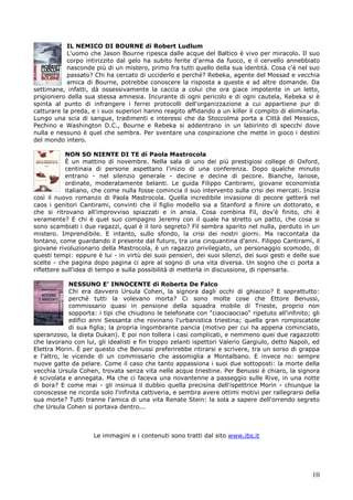10
IL NEMICO DI BOURNE di Robert Ludlum
L'uomo che Jason Bourne ripesca dalle acque del Baltico è vivo per miracolo. Il suo
corpo intirizzito dal gelo ha subito ferite d'arma da fuoco, e il cervello annebbiato
nasconde più di un mistero, primo fra tutti quello della sua identità. Cosa c'è nel suo
passato? Chi ha cercato di ucciderlo e perché? Rebeka, agente del Mossad e vecchia
amica di Bourne, potrebbe conoscere la risposta a queste e ad altre domande. Da
settimane, infatti, dà ossessivamente la caccia a colui che ora giace impotente in un letto,
prigioniero della sua stessa amnesia. Incurante di ogni pericolo e di ogni cautela, Rebeka si è
spinta al punto di infrangere i ferrei protocolli dell'organizzazione a cui appartiene pur di
catturare la preda, e i suoi superiori hanno reagito affidando a un killer il compito di eliminarla.
Lungo una scia di sangue, tradimenti e interessi che da Stoccolma porta a Città del Messico,
Pechino e Washington D.C., Bourne e Rebeka si addentrano in un labirinto di specchi dove
nulla e nessuno è quel che sembra. Per sventare una cospirazione che mette in gioco i destini
del mondo intero.
NON SO NIENTE DI TE di Paola Mastrocola
È un mattino di novembre. Nella sala di uno dei più prestigiosi college di Oxford,
centinaia di persone aspettano l'inizio di una conferenza. Dopo qualche minuto
entrano - nel silenzio generale - decine e decine di pecore. Bianche, lanose,
ordinate, moderatamente belanti. Le guida Filippo Cantirami, giovane economista
italiano, che come nulla fosse comincia il suo intervento sulla crisi dei mercati. Inizia
così il nuovo romanzo di Paola Mastrocola. Quella incredibile invasione di pecore getterà nel
caos i genitori Cantirami, convinti che il figlio modello sia a Stanford a finire un dottorato, e
che si ritrovano all'improvviso spiazzati e in ansia. Cosa combina Fil, dov'è finito, chi è
veramente? E chi è quel suo compagno Jeremy con il quale ha stretto un patto, che cosa si
sono scambiati i due ragazzi, qual è il loro segreto? Fil sembra sparito nel nulla, perduto in un
mistero. Imprendibile. E intanto, sullo sfondo, la crisi dei nostri giorni. Ma raccontata da
lontano, come guardando il presente dal futuro, tra una cinquantina d'anni. Filippo Cantirami, il
giovane rivoluzionario della Mastrocola, è un ragazzo privilegiato, un personaggio scomodo, di
questi tempi: eppure è lui - in virtù dei suoi pensieri, dei suoi silenzi, dei suoi gesti e delle sue
scelte - che pagina dopo pagina ci apre al sogno di una vita diversa. Un sogno che ci porta a
riflettere sull'idea di tempo e sulla possibilità di metterla in discussione, di ripensarla.
NESSUNO E’ INNOCENTE di Roberta De Falco
Chi era davvero Ursula Cohen, la signora dagli occhi di ghiaccio? E soprattutto:
perché tutti la volevano morta? Ci sono molte cose che Ettore Benussi,
commissario quasi in pensione della squadra mobile di Trieste, proprio non
sopporta: i tipi che chiudono le telefonate con "ciaociaociao" ripetuto all'infinito; gli
edifici anni Sessanta che rovinano l'urbanistica triestina; quella gran rompiscatole
di sua figlia; la propria ingombrante pancia (motivo per cui ha appena cominciato,
speranzoso, la dieta Dukan). E poi non tollera i casi complicati, e nemmeno quei due ragazzotti
che lavorano con lui, gli idealisti e fin troppo zelanti ispettori Valerio Gargiulo, detto Napoli, ed
Elettra Morin. È per questo che Benussi preferirebbe ritirarsi e scrivere, tra un sorso di grappa
e l'altro, le vicende di un commissario che assomiglia a Montalbano. E invece no: sempre
nuove gatte da pelare. Come il caso che tanto appassiona i suoi due sottoposti: la morte della
vecchia Ursula Cohen, trovata senza vita nelle acque triestine. Per Benussi è chiaro, la signora
è scivolata e annegata. Ma che ci faceva una novantenne a passeggio sulle Rive, in una notte
di bora? E come mai - gli insinua il dubbio quella precisina dell'ispettrice Morin - chiunque la
conoscesse ne ricorda solo l'infinita cattiveria, e sembra avere ottimi motivi per rallegrarsi della
sua morte? Tutti tranne l'amica di una vita Renate Stein: la sola a sapere dell'orrendo segreto
che Ursula Cohen si portava dentro...
Le immagini e i contenuti sono tratti dal sito www.ibs.it
 