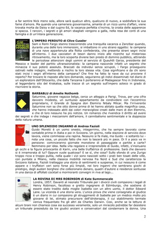 2
a far sentire Nick meno sola, allora sarà qualcun altro, qualcuno di nuovo, a soddisfare la sua
fame d'amore. Ma quando una cameriera giovanissima, amante di un ricco uomo d'affari, viene
trovata morta da Daisy e dal cugino Ed, la vacanza perfetta s'incrina, la crosta delle apparenze
si spacca. I rancori, i segreti e gli amori sbagliati vengono a galla, nella resa dei conti di una
famiglia e di un'intera generazione.
L’IMPERO PERDUTO di Clive Cussler
Sam e Remi Fargo stanno trascorrendo una tranquilla vacanza a Zanzibar quando,
durante una delle loro immersioni, si imbattono in uno strano oggetto: la campana
di una nave appartenuta alla flotta confederata, che presenta strani segni incisi
all'interno. I due cacciatori di tesori danno inizio alle ricerche sul misterioso
ritrovamento, ma la loro scoperta diviene ben presto di dominio pubblico, attirando
le pericolose attenzioni degli uomini al servizio di Quauhtli Garza, presidente del
Messico e leader del partito ultranazionalista: la campana nasconde infatti un segreto che
minaccia il suo potere assoluto. Braccati da individui senza scrupoli, i Fargo proseguono
ostinati nelle indagini, mettendo a rischio la loro stessa vita. Cosa significano e da chi sono
stati incisi i segni all'interno della campana? Che fine ha fatto la nave da cui proviene il
reperto? Per trovare le risposte alle loro domande, seguiranno gli indizi disseminati nel diario di
un esploratore dell'Ottocento, che dalla Tanzania li porteranno al Madagascar fino in Indonesia,
al leggendario sito del Krakatoa, sulle tracce di un segreto sull'impero azteco in grado di
riscrivere la storia.
BARBABLU di Amelie Nothomb
Saturnine, giovane ragazza belga, cerca un alloggio a Parigi. Trova, per una cifra
davvero modesta, un suntuoso appartamento da condividere con l'eccentrico
proprietario, il Grande di Spagna don Elemirio Nibaly Milcar. Ma l'irriverente
Saturnine non sa che otto donne prima di lei hanno abitato quella magnifica casa,
che hanno indossato abiti dai colori meravigliosi creati dalle mani di don Elemirio,
e che di loro nessuno ha più notizie. Un romanzo che rivendica il diritto ad avere
dei segreti e che indaga i meccanismi dell'amore, il cannibalismo sentimentale e la doppiezza
della natura umana.
UNO SPLENDIDO INGANNO di Andrea Fazioli
Guido Moretti è un uomo onesto, integerrimo, che ha sempre lavorato come
contabile prima in Italia e poi in Svizzera. Un giorno, nella stazione di servizio dove
lavora, viene commessa una rapina. Nessuno si fa male, ma Guido - e soltanto lui -
nota una cosa, un piccolo fatto che non lo lascerà più in pace. Di lì a poco va in
pensione: cominceranno giornate monotone di passeggiate e partite a carte?
Nemmeno per idea. Nella vita regolare e irreprensibile di Guido, infatti, s'insinuano
gli occhi e la figura provocante di Karin, una bella truffatrice di professione. Sarà che davvero
si è innamorata di lui? Oppure vuole qualcosa? E se sì, che cosa? Sullo sfondo di una Zurigo
troppo ricca e troppo pulita, nella quale i vizi sono nascosti sotto i prati ben tosati delle ville,
con puntate a Milano, nella classica mobilità nervosa fra Nord e Sud che caratterizza la
Svizzera italiana, Fazioli tratteggia una storia di sentimenti e suspense, in cui nessuno è come
appare e i truffatori veri sono forse più limpidi, nei loro inganni che sembrano giochi di
prestigio, degli austeri borghesi che collezionano denaro, quadri d'autore e residenze sontuose
in una danza di affollati cocktail e mormoranti convegni in riva al lago...
LA ROVINA DI MRS ROBINSON di Kate Summerscale
Londra, 1857. Davanti al neonato Tribunale per i divorzi civili compaiono i legali di
Henry Robinson, facoltoso e gretto ingegnere di Edimburgo, che sostiene di
essere stato tradito dalla moglie Isabella con un altro uomo, il dottor Edward
Lane. La vicenda è una storia vera. L'unica prova che viene consegnata al giudice
è un diario in cui compaiono gli struggimenti di Isabella per un medico molto più
giovane di lei, stimato precursore dell'idroterapia, il cui stabilimento termale
veniva frequentato fra gli altri da Charles Darwin. Cosi, anche se la lettura di
alcuni brani non chiarisce cosa sia successo veramente, solo un miracolo potrebbe far desistere
un tribunale presieduto da tre giudici anziani e conservatori dal condannare la donna. Una
 